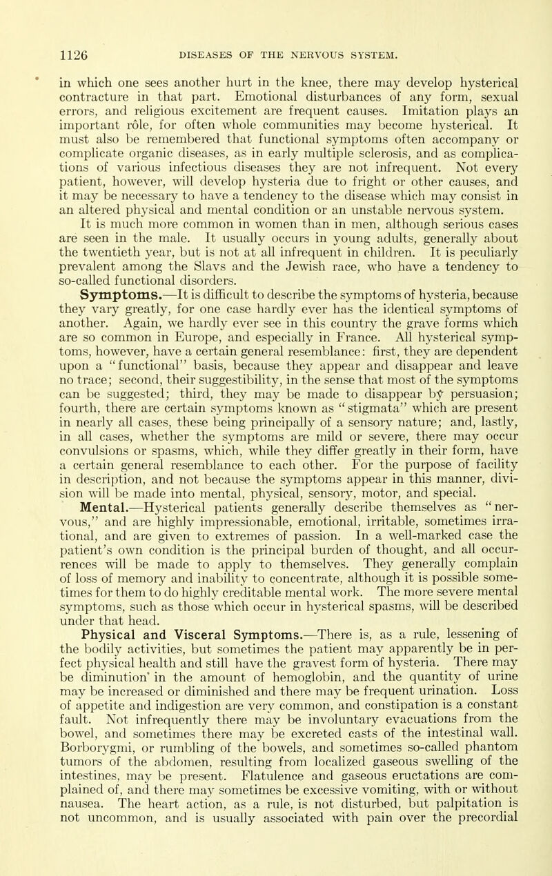 in which one sees another hurt in the knee, there may develop hysterical contracture in that part. Emotional disturbances of any form, sexual errors, and religious excitement are frequent causes. Imitation plays an important role, for often whole communities may become hysterical. It must also be remembered that functional symptoms often accompany or complicate organic diseases, as in early multiple sclerosis, and as complica- tions of various infectious diseases they are not infrequent. Not every patient, however, will develop hysteria due to fright or other causes, and it may be necessary to have a tendency to the disease which may consist in an altered physical and mental condition or an unstable nervous system. It is much more common in women than in men, although serious cases are seen in the male. It usually occurs in young adults, generally about the twentieth year, but is not at all infrequent in children. It is peculiarly prevalent among the Slavs and the Jewish race, who have a tendency to so-called functional disorders. Symptoms.—It is difficult to describe the symptoms of hysteria, because they vary greatly, for one case hardly ever has the identical symptoms of another. Again, we hardly ever see in this country the grave forms which are so common in Europe, and especially in France. All hysterical symp- toms, however, have a certain general resemblance: first, they are dependent upon a functional basis, because they appear and disappear and leave no trace; second, their suggestibility, in the sense that most of the symptoms can be suggested; third, they may be made to disappear by persuasion; fourth, there are certain symptoms known as  stigmata which are present in nearly all cases, these being principally of a sensory nature; and, lastly, in all cases, whether the symptoms are mild or severe, there may occur convulsions or spasms, which, while they differ greatly in their form, have a certain general resemblance to each other. For the purpose of facility in description, and not because the symptoms appear in this manner, divi- sion will be made into mental, physical, sensory, motor, and special. Mental.—Hysterical patients generally describe themselves as ner- vous, and are highly impressionable, emotional, irritable, sometimes irra- tional, and are given to extremes of passion. In a well-marked case the patient's own condition is the principal burden of thought, and all occur- rences will be made to apply to themselves. They generally complain of loss of memory and inability to concentrate, although it is possible some- times for them to do highly creditable mental work. The more severe mental symptoms, such as those which occur in hysterical spasms, will be described under that head. Physical and Visceral Symptoms.—There is, as a rule, lessening of the bodily activities, but sometimes the patient may apparently be in per- fect physical health and still have the gravest form of hysteria. There may be diminution' in the amount of hemoglobin, and the quantity of urine may be increased or diminished and there may be frequent urination. Loss of appetite and indigestion are very common, and constipation is a constant fault. Not infrequently there may be involuntary evacuations from the bowel, and sometimes there may be excreted casts of the intestinal wall. Borborygmi, or ruml^ling of the bowels, and sometimes so-called phantom tumors of the abdomen, resulting from localized gaseous swelling of the intestines, may be present. Flatulence and gaseous eructations are com- plained of, and there may sometimes be excessive vomiting, with or without nausea. The heart action, as a rule, is not disturbed, but palpitation is not uncommon, and is usually associated with pain over the precordial