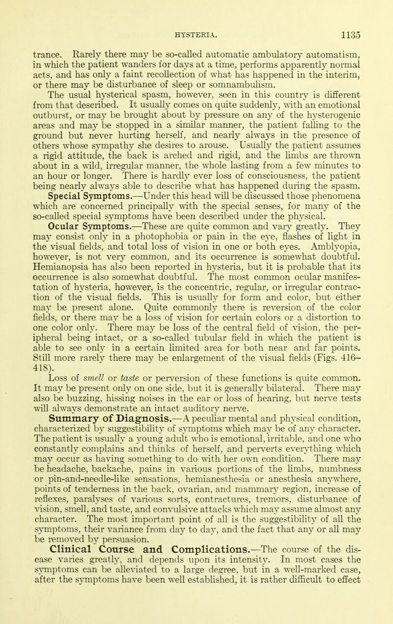 trance. Rarely there may be so-called automatic ambulatorv' automatism, in which the patient wanders for days at a time, performs apparently normal acts, and has only a faint recollection of what has happened in the interim, or there may be disturbance of sleep or somnambulism. The usual hysterical spasm, however, seen in this countiy is different from that described. It usually comes on quite sudden!}-, with an emotional outburst, or may be brought about by pressure on any of the hysterogenic areas and may be stopped in a similar manner, the patient falling to the ground but never hurting herself, and nearly always in the presence of others whose sympathy she desires to arouse. Usually the patient assumes a rigid attitude, the back is arched and rigid, and the limbs are thrown about in a ^^•ild, irregular manner, the whole lasting from a few minutes to an hour or longer. There is hardly ever loss of consciousness, the patient being nearly always able to describe what has happened during the spasm. Special Symptoms.—Under this head ■will be discussed those phenomena which are concerned principally vdth the special senses, for many of the so-called special symptoms have been described under the physical. Ocular Symptoms.—These are quite common and vaiy greatly. They may consist only in a photophobia or pain in the eye, flashes of light in the visual fields, and total loss of vision in one or both eyes. Amblyopia, however, is not veiy common, and its occurrence is somewhat doubtful. Hemianopsia has also been reported in hysteria, but it is probable that its occurrence is also somewhat doubtful. The most common ocular manifes- tation of hysteria, however, is the concentric, regular, or in-egular contrac- tion of the visual fields. This is usually for form and color, but either may be present alone. Quite commonly there is reversion of the color fields, or there may be a loss of \'ision for certain colors or a distortion to one color only. There may be loss of the central field of vision, the per- ipheral being intact, or a so-called tubular field in which the patient is able to see only in a certain limited area for both near and far points. Still more rarelv there mav be enlargement of the visual fields (Figs. -116— 418). Loss of smell or taste or perversion of these functions is quite common. It may be present only on one side, but it is generally bilateral. There may also be buzzing, hissing noises in the ear or loss of hearing, but ners'e tests ■^ill always demonstrate an intact auditoiy nen-e. Summary of Diagnosis.—A peculiar mental and physical condition, characterized by suggestibility of symptoms which may be of any character. The patient is usually a young adult who is emotional, irritable, and one who constantly complains and thinks of herself, and pen'erts ever^nhing which may occur as having something to do mth her own condition. There may be headache, backache, pains in various portions of the limbs, numbness or pin-and-needle-like sensations, hemianesthesia or anesthesia am-where, points of tenderness in the back, ovarian, and mammary' region, increase of reflexes, paralyses of various sorts, contractures, tremors, disturbance of vision, smeU, and taste, and convulsive attacks which may assume almost any character. The most important point of all is the suggestibility of all the symptoms, their variance from day to day, and the fact that any or aU may be removed by persuasion. Clinical Course and Complications.—The course of the dis- ease varies greatly, and depends upon its intensity. In most cases the symptoms can be alleviated to a large degree, but in a well-marked case, after the sjTnptoms have been well established, it is rather difficult to effect