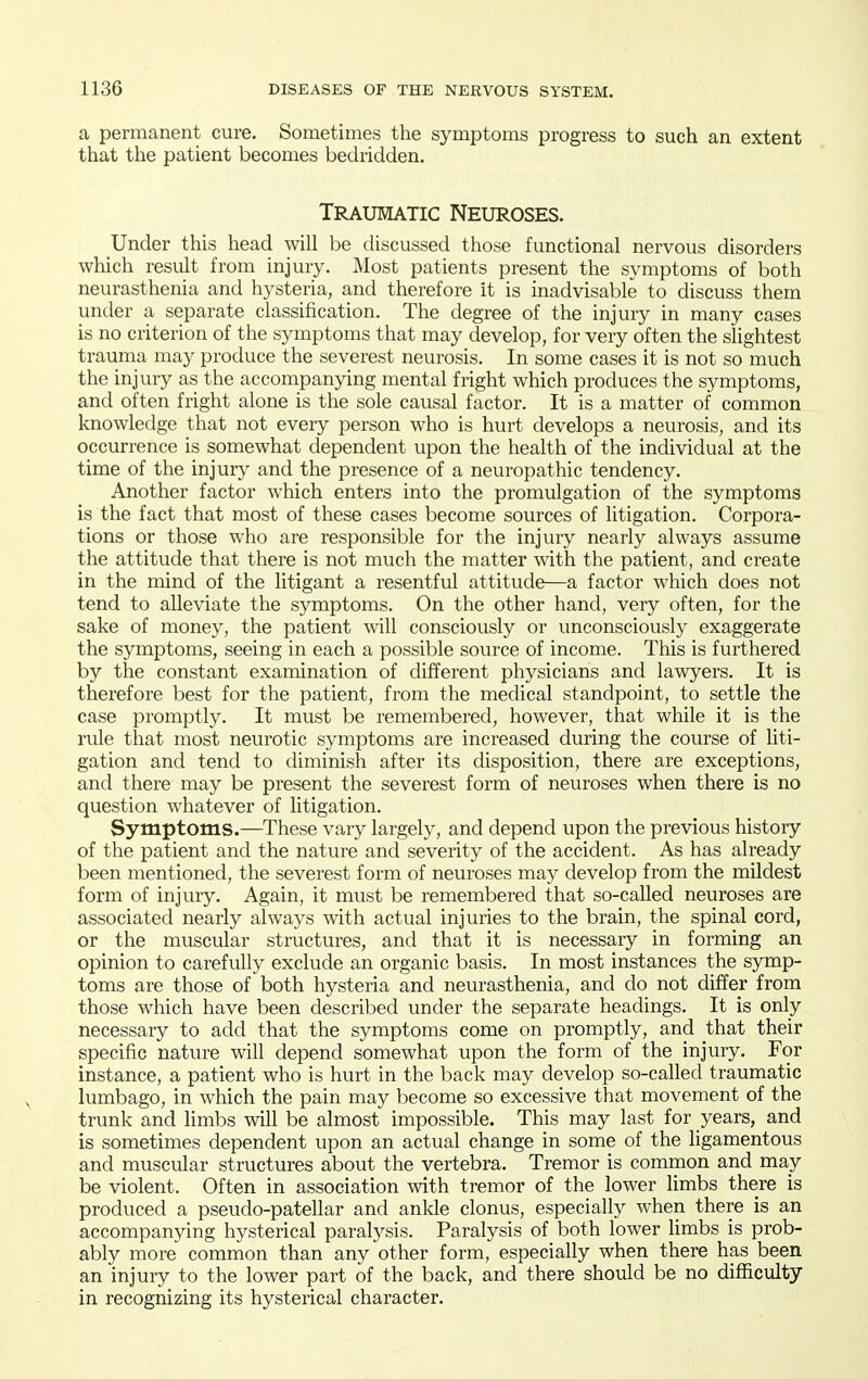 a permanent cure. Sometimes the symptoms progress to such an extent that the patient becomes bedridden. Traumatic Neuroses. Under this head will be discussed those functional nervous disorders which result from injury. Most patients present the symptoms of both neurasthenia and hysteria, and therefore it is inadvisable to discuss them under a separate classification. The degree of the injury in many cases is no criterion of the symptoms that may develop, for very often the slightest trauma may produce the severest neurosis. In some cases it is not so much the injury as the accompanying mental fright which produces the symptoms, and often fright alone is the sole causal factor. It is a matter of common knowledge that not every person who is hurt develops a neurosis, and its occurrence is somewhat dependent upon the health of the individual at the time of the injury and the presence of a neuropathic tendency. Another factor which enters into the promulgation of the symptoms is the fact that most of these cases become sources of litigation. Corpora- tions or those who are responsible for the injury nearly always assume the attitude that there is not much the matter with the patient, and create in the mind of the litigant a resentful attitude—a factor which does not tend to alleviate the symptoms. On the other hand, very often, for the sake of money, the patient will consciously or unconsciously exaggerate the symptoms, seeing in each a possible source of income. This is furthered by the constant examination of different physicians and lawyers. It is therefore best for the patient, from the medical standpoint, to settle the case promptly. It must be remembered, however, that while it is the rule that most neurotic symptoms are increased during the course of liti- gation and tend to diminish after its disposition, there are exceptions, and there may be present the severest form of neuroses when there is no question whatever of litigation. Symptoms.—These vary largely, and depend upon the previous history of the patient and the nature and severity of the accident. As has already been mentioned, the severest form of neuroses may develop from the mildest form of injury. Again, it must be remembered that so-caUed neuroses are associated nearly always with actual injuries to the brain, the spinal cord, or the muscular structures, and that it is necessary in forming an opinion to carefully exclude an organic basis. In most instances the symp- toms are those of both hysteria and neurasthenia, and do not differ from those which have been described under the separate headings. It is only necessary to add that the symptoms come on promptly, and that their specific nature will depend somewhat upon the form of the injury. For instance, a patient who is hurt in the back may develop so-called traumatic lumbago, in which the pain may become so excessive that movement of the trunk and limbs will be almost impossible. This may last for years, and is sometimes dependent upon an actual change in some of the ligamentous and muscular structures about the vertebra. Tremor is common and may be violent. Often in association with tremor of the lower limbs there is produced a pseudo-patellar and ankle clonus, especially when there is an accompanying hysterical paralysis. Paralysis of both lower limbs is prob- ably more common than any other form, especially when there has been an injury to the lower part of the back, and there should be no difficulty in recognizing its hysterical character.