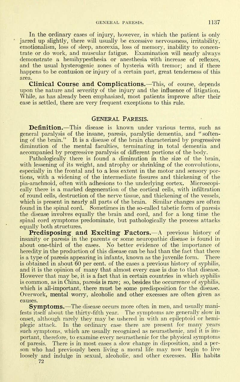 In the ordinary cases of injury, however, in which the patient is only jarred up slightly, there will usually be excessive nervousness, irritability, emotionalism, loss of sleep, anorexia, loss of memory, inability to concen- trate or do work, and muscular fatigue. Examination will nearly always demonstrate a hemihypesthesia or anesthesia with increase of reflexes, and the usual hysterogenic zones of hysteria with tremor; and if there happens to be contusion or injury of a certain part, great tenderness of this area. Clinical Course and Complications.—This, of course, depends upon the nature and severity of the injury and the influence of litigation. WhUe, as has already been emphasized, most patients improve after their case is settled, there are very frequent exceptions to this rule. General Paresis. Definition.—This disease is known under various terms, such as general paralysis of the insane, paresis, paralytic dementia, and soften- ing of the brain. It is a disease of the brain characterized by progressive diminution of the mental faculties, terminating in total dementia and accompanied by progressive paralysis of different portions of the body. Pathologically there is found a diminution in the size of the brain, with lessening of its weight, and atrophy or shrinking of the convolutions, especially in the frontal and to a less extent in the motor and sensory por- tions, with a widening of the intermediate fissures and thickening of the pia-arachnoid, often with adhesions to the underlying cortex. Microscopi- cally there is a marked degeneration of the cortical cells, with infiltration of round cells, destruction of the nerve tissue, and thickening of the vessels, which is present in nearly all parts of the brain. Similar changes are often found in the spinal cord. Sometimes in the so-called tabetic form of paresis the disease involves equally the brain and cord, and for a long time the spinal cord symptoms predominate, but pathologically the process attacks equally both structures. Predisposing and Bxciting Factors.—A previous history of insanity or paresis in the parents or some neuropathic disease is found in about one-third of the cases. No better evidence of the importance of heredity in the production of this disease can be had than the fact that there is a type of paresis appearing in infants, known as the juvenile form. There is obtained in about 60 per cent, of the cases a previous history of syphilis, and it is the opinion of many that almost every case is due to that disease. However that may be, it is a fact that in certain countries in which syphilis is common, as in China, paresis is rare; so, besides the occurrence of syphilis, which is all-important, there must be some predisposition for the disease. Overwork, mental worry, alcoholic and other excesses are often given as causes. Symptoms.—The disease occurs more often in men, and usually mani- fests itself about the thirty-fifth year. The symptoms are generally slow in onset, although rarely they may be ushered in with an epileptoid or hemi- plegic attack. In the ordinary case there are present for many years such symptoms, which are usually recognized as neurasthenic, and it is im- portant, therefore, to examine every neurasthenic for the physical symptoms of paresis. There is in most cases a slow change in disposition, and a per- son who had previously been living a moral life may now begin to live loosely and indulge in sexual, alcoholic, and other excesses. His habits 72