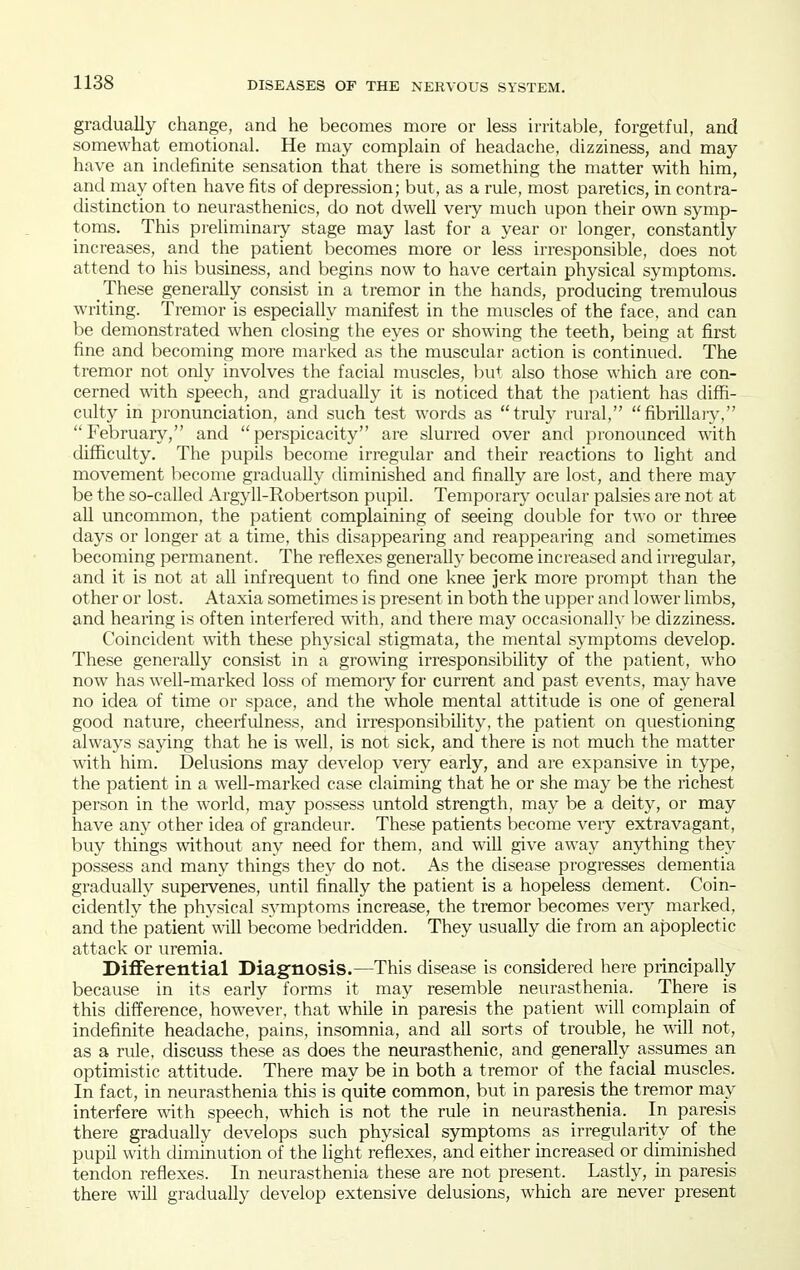 gradually change, and he becomes more or less irritable, forgetful, and somewhat emotional. He may complain of headache, dizziness, and may have an indefinite sensation that there is something the matter with him, and may often have fits of depression; but, as a rule, most paretics, in contra- distinction to neurasthenics, do not dwell very much upon their own symp- toms. This preliminaiy stage may last for a year or longer, constantly increases, and the patient becomes more or less irresponsible, does not attend to his business, and begins now to have certain physical symptoms. These generally consist in a tremor in the hands, producing tremulous writing. Tremor is especially manifest in the muscles of the face, and can be demonstrated when closing the eyes or showing the teeth, being at first fine and becoming more marked as the muscular action is continued. The tremor not only involves the facial muscles, Init also those which are con- cerned with speech, and gradually it is noticed that the patient has diffi- culty in pronunciation, and such test words as truly rural, fibrillary, Februaiy, and perspicacity are slurred over and pronounced with difficidty. The pupils become irregular and their reactions to light and movement become gradually diminished and finally are lost, and there may be the so-called Argyll-Robertson pupil. Temporary ocular palsies are not at all uncommon, the patient complaining of seeing double for two or three days or longer at a time, this disappearing and reappearing and sometimes becoming permanent. The reflexes generally become increased and irregular, and it is not at all infrequent to find one knee jerk more prompt than the other or lost. Ataxia sometimes is present in both the upper and lower limbs, and hearing is often interfered with, and there may occasionally he dizziness. Coincident with these physical stigmata, the mental symptoms develop. These generally consist in a growing irresponsibility of the patient, who now has well-marked loss of memoiy for current and past events, may have no idea of time or space, and the whole mental attitude is one of general good nature, cheerfiilness, and irresponsibility, the patient on questioning always saying that he is well, is not sick, and there is not much the matter with him. Delusions may develop very early, and are expansive in type, the patient in a well-marked case claiming that he or she may be the richest person in the world, may possess untold strength, may be a deity, or may have any other idea of grandeur. These patients become very extravagant, buy things without any need for them, and will give away anything they possess and many things they do not. As the disease progresses dementia gradually supervenes, until finally the patient is a hopeless dement. Coin- cidently the physical sA'mptoms increase, the tremor becomes very marked, and the patient will become bedridden. They usually die from an apoplectic attack or uremia. Differential Diagnosis.—This disease is considered here principally because in its early forms it may resemble neurasthenia. There is this difference, however, that while in paresis the patient will complain of indefinite headache, pains, insomnia, and all sorts of trouble, he will not, as a rule, discuss these as does the neurasthenic, and generally assumes an optimistic attitude. There may be in both a tremor of the facial muscles. In fact, in neurasthenia this is quite common, but in paresis the tremor may interfere with speech, which is not the rule in neurasthenia. In paresis there gradually develops such physical symptoms as irregularity of the pupil with diminution of the light reflexes, and either increased or diminished tendon reflexes. In neurasthenia these are not present. Lastly, in paresis there will gradually develop extensive delusions, which are never present