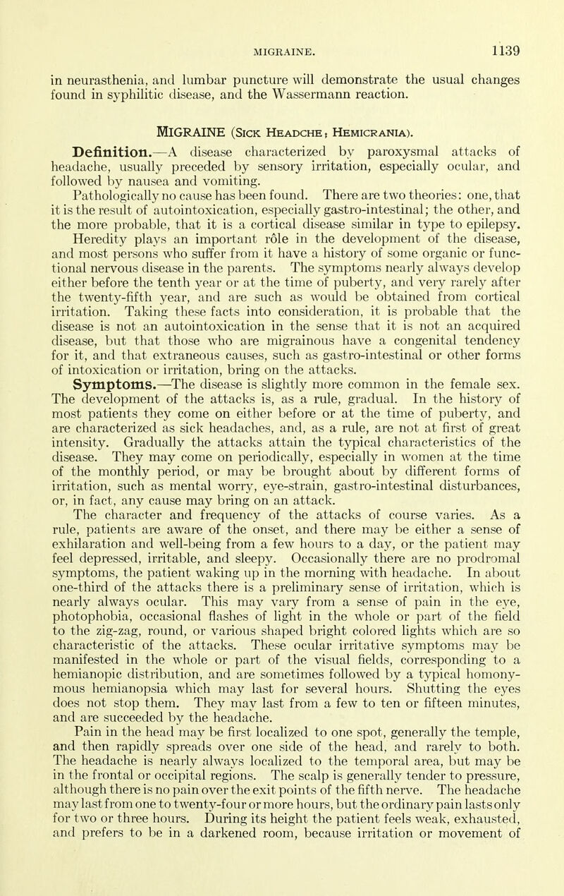 in neurasthenia, and lumbar puncture will demonstrate the usual changes found in syphilitic disease, and the Wassermann reaction. Migraine (sick headche, hemicrania). Definition.—A disease characterized by paroxysmal attacks of headache, usually preceded by sensory irritation, especially ocular, and followed l)y nausea and vomiting. Pathologically no cause has been found. There are two theories: one, tliat it is the result of autointoxication, especially gastro-intestinal; the other, and the more probable, that it is a cortical disease similar in type to epilepsy. Heredity plays an important role in the development of the disease, and most persons who suffer from it have a history of some organic or func- tional nervous disease in the parents. The symptoms nearly always develop either before the tenth year or at the time of puberty, and very rarely after the twenty-fifth year, and are such as would be obtained from cortical irritation. Taking these facts into consideration, it is probable that the disease is not an autointoxication in the sense that it is not an acquired disease, but that those who are migrainous have a congenital tendency for it, and that extraneous causes, such as gastro-intestinal or other forms of intoxication or irritation, bring on the attacks. Symptoms.—The disease is slightly more common in the female sex. The development of the attacks is, as a rule, gradual. In the history of most patients they come on either before or at the time of puberty, and are characterized as sick headaches, and, as a rule, are not at first of great intensity. Gradually the attacks attain the typical characteristics of the disease. They may come on periodically, especially in women at the time of the monthly period, or may be brought about by different forms of irritation, such as mental worry, eye-strain, gastro-intestinal disturbances, or, in fact, any cause may bring on an attack. The character and frequency of the attacks of course varies. As a rule, patients are aware of the onset, and there may be either a sense of exhilaration and well-being from a few hours to a day, or the patient may feel depressed, irritable, and sleepy. Occasionally there are no prodromal symptoms, the patient waking up in the morning with headache. In al)Out one-third of the attacks there is a preliminary sense of irritation, which is nearly always ocular. This may vary from a sense of pain in the eye, photophobia, occasional flashes of light in the whole or part of the field to the zig-zag, round, or various shaped bright colored lights which are so characteristic of the attacks. These ocular irritative symptoms may be manifested in the whole or part of the visual fields, corresponding to a hemianopic distribution, and are sometimes followed by a typical homony- mous hemianopsia which may last for several hours. Shutting the eyes does not stop them. They may last from a few to ten or fifteen minutes, and are succeeded by the headache. Pain in the head may be first localized to one spot, generally the temple, and then rapidly spreads over one side of the head, and rarely to both. The headache is nearly always localized to the temporal area, but may be in the frontal or occipital regions. The scalp is generally tender to pressure, although there is no pain over the exit points of the fifth nerve. The headache may last from one to twenty-four or more hours, but the ordinary pain lasts only for two or three hours. During its height the patient feels weak, exhausted, and prefers to be in a darkened room, because irritation or movement of