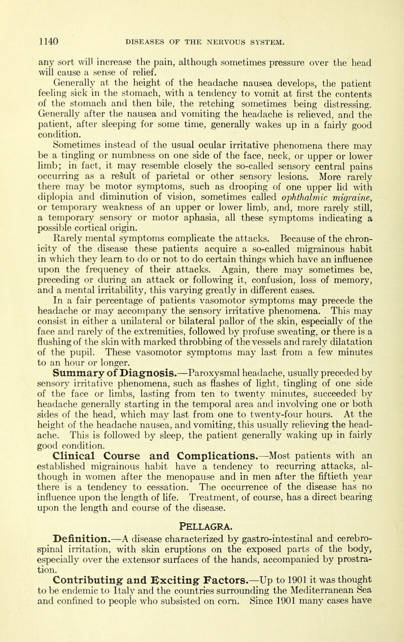 any sort will increase the pain, although sometimes pressure over the head will cause a sense of relief. Generally at the height of the headache nausea develops, the patient feeling sick in the stomach, with a tendency to vomit at first the contents of the stomach and then bile, the retching sometimes being distressing. Generally after the nausea and vomiting the headache is relieved, and the patient, after sleeping for some time, generally wakes up in a fairly good condition. Sometimes instead of the usual ocular irritative phenomena there may be a tingling or numbness on one side of the face, neck, or upper or lower limb; in fact, it may resemble closely the so-called sensory central pains occurring as a result of parietal or other sensory lesions. More rarely there may be motor symptoms, such as drooping of one upper lid with diplopia and diminution of vision, sometimes called ophthalmic migraine, or temporary weakness of an upper or lower limb, and, more rarely still, a temporary sensory or motor aphasia, all these symptoms indicating a possible cortical origin. Rarely mental symptoms complicate the attacks. Because of the chron- icity of the disease these patients acquire a so-called migrainous habit in which they learn to do or not to do certain things which have an influence upon the frequency of their attacks. Again, there may sometimes be, preceding or during an attack or following it, confusion, loss of memory, and a mental irritability, this varying greatly in different cases. In a fair percentage of patients vasomotor symptoms may precede the headache or may accompany the sensory irritative phenomena. This may consist in either a unilateral or bilateral pallor of the skin, especially of the face and rarely of the extremities, followed by profuse sweating, or there is a flushing of the skin with marked throbbing of the vessels and rarely dilatation of the pupil. These vasomotor symptoms may last from a few minutes to an hour or longer. Summary of Diagnosis.—Paroxysmal headache, usually preceded by sensory irritative phenomena, such as flashes of light, tingling of one side of the face or limbs, lasting from ten to twenty minutes, succeeded by headache generally starting in the temporal area and involving one or both sides of the head, which may last from one to twenty-four hours. At the height of the headache nausea, and vomiting, this usually relieving the head- ache. This is followed by sleep, the patient generally waking up in fairly good condition. Clinical Course and Complications.—Most patients with an established migrainous habit have a tendency to recurring attacks, al- though in women after the menopause and in men after the fiftieth year there is a tendency to cessation. The occurrence of the disease has no influence upon the length of life. Treatment, of course, has a direct bearing upon the length and course of the disease. Pellagra. Definition.—A disease characterized by gastro-intestinal and cerebro- spinal irritation, with skin eruptions on the exposed parts of the body, especially over the extensor surfaces of the hands, accompanied by prostra- tion. Contributing and Bxciting- Factors.—Up to 1901 it was thought to be endemic to Italy and the countries surrounding the Mediterranean Sea and confined to people who subsisted on com. Since 1901 many cases have