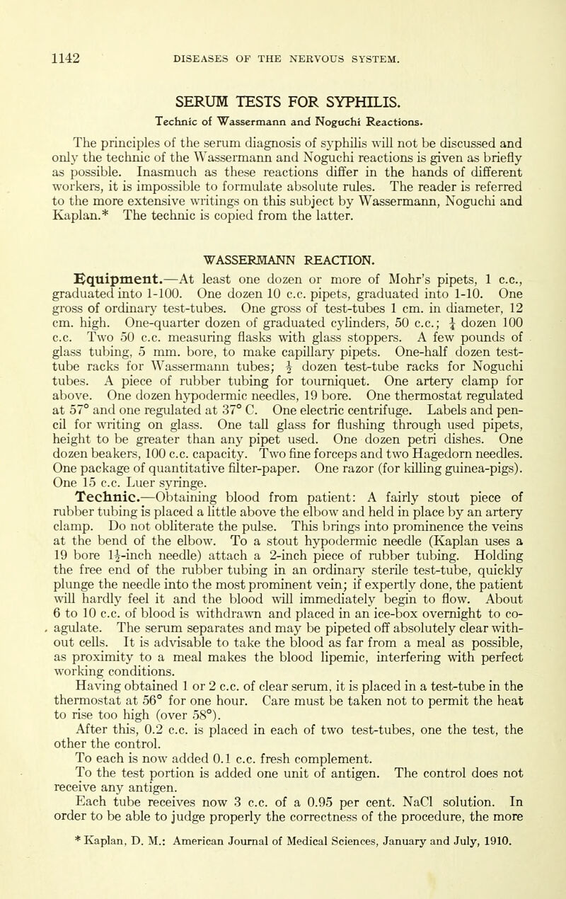 SERUM TESTS FOR SYPHILIS. Technic of Wassermann and Nogochi Reactions. The principles of the serum diagnosis of syphilis will not be discussed and only the technic of the Wassermann and Noguchi reactions is given as briefly as possible. Inasmuch as these reactions differ in the hands of different workers, it is impossible to formulate absolute rules. The reader is referred to the more extensive writings on this subject by Wassermann, Noguchi and Kaplan.* The technic is copied from the latter. WASSERMANN REACTION. Hquipment.—At least one dozen or more of Mohr's pipets, 1 c.c, graduated into 1-100. One dozen 10 c.c. pipets, graduated into 1-10. One gross of ordinaiy test-tubes. One gross of test-tubes 1 cm. in diameter, 12 cm. high. One-quarter dozen of graduated cylinders, 50 c.c; I dozen 100 c.c. Two 50 c.c. measuring flasks with glass stoppers. A few pounds of glass tubing, 5 mm. bore, to make capillar}^ pipets. One-half dozen test- tube racks for Wassermann tubes; ^ dozen test-tube racks for Noguchi tubes. A piece of rubber tubing for tourniquet. One artery clamp for above. One dozen hypodermic needles, 19 bore. One thermostat regulated at 57° and one regulated at 37° C. One electric centrifuge. Labels and pen- cil for writing on glass. One tall glass for flushing through used pipets, height to be greater than any pipet used. One dozen petri dishes. One dozen beakers, 100 c.c. capacity. Two fine forceps and two Hagedom needles. One package of quantitative filter-paper. One razor (for killing guinea-pigs). One 15 c.c. Luer syringe. Teclinic.—Obtaining blood from patient: A fairly stout piece of rubber tubing is placed a little above the elbow and held in place by an artery clamp. Do not obliterate the pulse. This brings into prominence the veins at the bend of the elbow. To a stout hypodermic needle (Kaplan uses a 19 bore 1^-inch needle) attach a 2-inch piece of rubber tubing. Holding the free end of the rubber tubing in an ordinary sterile test-tube, quickly plunge the needle into the most prominent vein; if expertly done, the patient will hardly feel it and the blood will immediately begin to flow. About 6 to 10 c.c. of blood is withdrawn and placed in an ice-box overnight to co- agulate. The serum separates and may be pipeted off absolutely clear with- out cells. It is advisable to take the blood as far from a meal as possible, as proximity to a meal makes the blood lipemic, interfering with perfect working conditions. Having obtained 1 or 2 c.c. of clear serum, it is placed in a test-tube in the thermostat at 56° for one hour. Care must be taken not to permit the heat to rise too high (over 58°). After this, 0.2 c.c. is placed in each of two test-tubes, one the test, the other the control. To each is now added 0.1 c.c. fresh complement. To the test portion is added one unit of antigen. The control does not receive any antigen. Each tube receives now 3 c.c. of a 0.95 per cent. NaCl solution. In order to be able to judge properly the correctness of the procedure, the more * Kaplan, D. M.: American Journal of Medical Sciences, January and July, 1910.