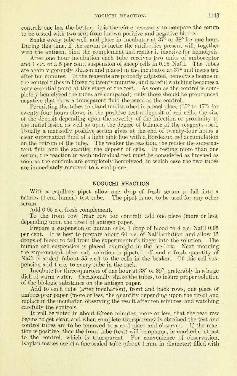 controls one has the better; it is therefore necessarj' to compare the serum to be tested with two sera from known positive and negative bloods. Shake every tube well and place in incubator at 37° or 38° for one hour. During this time, if the serum is luetic the antibodies present will, together ■Rith the antigen, bind the complement and render it inactive for hemolysis. After one hour incubation each tube receives two units of amboceptor and 1 c.c. of a 5 per cent, suspension of sheep cells in 0.95 NaCl. The tubes are again vigorously shaken and placed in the incubator at 37° and inspected after ten minutes. If the reagents are properly adjusted, hemolysis begins in the control tubes in fifteen to twenty minutes, and careful watching becomes a veiy essential point at this stage of the test. As soon as the control is com- pletely hemolyzed the tubes are compared; only those should be pronounced negative that show a transparent fluid the same as the control. Permitting the tubes to stand undisturbed in a cool place (15° to 17°) for twenty-four hours shows in the positive test a deposit of red cells, the size of the deposit depending upon the severity of the infection or proximity to the initial lesion as well as upon the degree of balance of the reagents used. Usually a markedly positive serum gives at the end of twenty-four hours a clear supernatant fluid of a light pink hue with a Bordeaux red accumulation on the bottom of the tube. The weaker the reaction, the redder the superna- tant fluid and the scantier the deposit of cells. In testing more than one serum, the reaction in each indivitlual test must be considered as finished as soon as the controls are completeh' hemolyzed, in wliich case the two tubes are immediately removed to a cool place. NOGUCHI REACTION With a capillar}^ pipet allow one drop of fresh serum to fall into a narrow (1 cm. lumen) test-tube. The pipet is not to be used for any other serum. Add 0.05 c.c. fresh complement. To the front row (rear row for control) add one piece (more or less, depending upon the titer) of antigen paper. Prepare a suspension of human cells, 1 drop of blood to 4 c.c. NaCl 0.95 per cent. It is best to prepare about 60 c.c. of NaCl solution and allow 15 drops of blood to fall from the experimenter's finger into the solution. The human cell suspension is placed overnight in the ice-box. Next morning the supernatant clear salt solution is pipeted off and a fresh quantity of NaCl is added (about 55 c.c.) to the cells in the beaker. Of this cell sus- pension add 1 c.c. to eveiy tube in the rack. Incubate for three-quarters of one hour at 38° or 39°, preferably in a large dish of warm water. Occasionally shake the tubes, to insure proper solution of the biologic substance on the antigen paper. Add to each tube (after incubation), front and back rows, one piece of amboceptor paper (more or less, the quantity depending upon the titer) and replace in the incubator, obsers^ing the result after ten minutes, and watching carefully the controls. It will be noted in about fifteen minutes, more or less, that the rear row begins to get clear, and when complete transparency is obtained the test and control tubes are to be removed to a cool place and obsen-ed. If the reac- tion is positive, then the front tube (test) ^^-ill be opaque, in marked contrast to the control, which is transparent. For convenience of obsen'ation, Kaplan makes use of a fine sealed tube (about 1 mm. in diameter) filled with