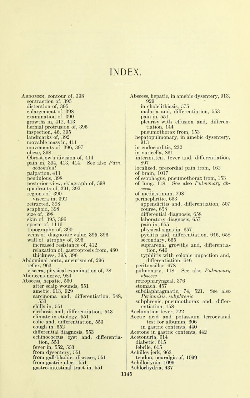 INDEX. Abdomen, contour of, 398 contraction of, 395 distention of, 395 enlargement of, 398 examination of, 390 growths in, 412, 413 hernial protrusion of, 396 inspection, 46, 395 landmarks of, 392 movable mass in, 411 movements of, 396, 397 obese, 398 Obrastjow's division of, 414 pain in, 394, 413, 414. See also Pain, abdominal palpation, 411 pendulous, 398 posterior view, skiagraph of, 598 quadrants of, 391, 392 regions of, 390 viscera in, 392 retracted, 398 scaphoid, 398 size of, 398 skin of, 395, 396 spasm of, 1116 topography of, 390 veins of, diagnostic value, 395, 396 wall of, atrophy of, 395 increased resistance of, 412 relaxation of, gastroptosis from, 480 thickness, 395, 396 Abdominal aorta, aneurism of, 296 reflex, 963 viscera, physical examination of, 28 Abducens nerve, 984 Abscess, hepatic, 550 after scalp wounds, 551 amebic, 913, 929 carcinoma and, differentiation, 548 553 chills in, 551 cirrhosis and, differentiation, 543 climate in etiology, 551 colic and, differentiation, 553 cough in, 552 differential diagnosis, 553 echinococcus cyst and, differentia- tion, 553 fever in, 552, 553 from dysentery, 551 from gall-bladder diseases, 551 from gastric ulcer, 551 gastro-intestinal tract in, 551 Abscess, hepatic, in amebic dysentery, 913, 929 in cholelithiasis, 575 malaria and, differentiation, 553 pain in, 551 pleurisy with effusion and, differen- tiation, 144 pneumothorax from, 153 hepatopulmonary, in amebic dysentery, 913 in endocarditis, 232 in varicella, 861 intermittent fever and, differentiation, 897 localized, precordial pain from, 162 of brain, 1017 of esophagus, pneumothorax from, 153 of lung. 118. See also Pulmonary ab- scess of mediastinum, 298 perinephritic, 653 appendicitis and, differentiation, 507 course, 658 differential diagnosis, 658 laboratory diagnosis, 657 pain in, 655 physical signs in, 657 pyelitis and, differentiation, 646, 658 secondary, 655 suprarenal growths and, differentia- tion, 646 typhlitis with colonic impaction and, differentiation, 646 peritonsillar, 678 pulmonary, 118. See also Pulmonary abscess retropharyngeal, 376 stomach, 457 subdiaphragmatic, 74, 521. See also Peritonitis, subphrenic subphrenic, pneumothorax and, differ- entiation, 158 Acclimation fever, 722 Acetic acid and potassium ferrocyanid te.st for albumin, 606 in gastric contents, 440 Acetone in gastric contents, 442 Acetonuria, 614 diabetic, 615 febrile, 615 Achilles jerk, 963 tendon, neuralgia of, 1099 Achillodynia, 1099 Achlorhydria, 437