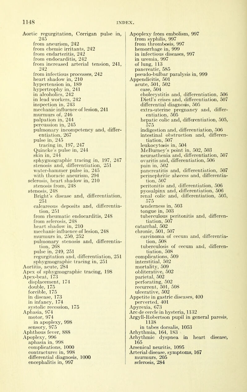 Aortic regurgitation, Corrigan pulse in, 245 from aneurism, 242 from chemic irritants, 242 from endarteritis, 242 from endocarditis, 242 from increased arterial tension, 241, 242 from infectious processes, 242 heart shadow in, 210 hypertension in, 189 hypertrophy in, 241 in alcohohcs, 242 in lead workers, 242 inspection in, 243 mechanic influence of lesion, 241 murmurs of, 246 palpation in, 244 percussion in, 245 pulmonary incompetency and, differ- entiation, 267 pulse in, 245 tracing in, 197, 247 Quincke's pulse in, 244 skin in, 244 sphygmographic tracing in, 197, 247 stenosis and, differentiation, 251 water-hammer pulse in, 245 with thoracic aneurism, 294 sclerosis, heart shadow in, 210 stenosis from, 248 stenosis, 248 Bright's disease and, differentiation, 251 calcareous deposits and, differentia- tion, 251 from rheumatic endocarditis, 248 from sclerosis, 248 heart shadow in, 210 mechanic influence of lesion, 248 murmurs in, 250, 252 pulmonary stenosis and, differentia- tion, 268 pulse in, 249, 251 regurgitation and, differentiation, 251 sphygmographic tracing in, 251 Aortitis, acute, 284 Apex of sphygmographic tracing, 198 Apex-beat, 173 displacement, 174 double, 175 forcible, 175 in disease, 173 in infancy, 174 systolic recession, 175 Aphasia, 974 motor, 974 in apoplexy, 998 sensory, 975 Aphthous fever, 888 Apoplexy, 996 aphasia in, 998 complications, 1000 contractures in, 998 differential diagnosis, 1000 encephahtis in, 997 Apoplexy from embolism, 997 from syphilis, 997 from thrombosis, 997 hemorrhage in, 999 in infectious diseases, 997 in uremia, 997 of lung, 113 pancreatic, 585 pseudo-bulbar paralysis in, 999 Appendicitis, 501 acute, 501, 502 case, 504 cholecystitis and, differentiation, 506 Dietl's crises and, differentiation, 507 differential diagnosis, 505 extra-uterine pregnancy and, differ- entiation, 505 hepatic colic and, differentiation, 505, 575 indigestion and, differentiation, 506 intestinal obstruction and, differen- tiation, 507 leukocytosis in, 504 McBurney's point in, 502, 503 neurasthenia and, differentiation, 507 ovaritis and, differentiation, 506 pain in, 502 pancreatitis and, differentiation, 507 perinephritic abscess and, differentia- tion, 507 peritonitis and, differentiation, 506 pyosalpinx and, differentiation, 506 renal colic and, differentiation, 505, 575 tenderness in, 503 tongue in, 503 tuberculous peritonitis and, differen- tiation, 507 catarrhal, 502 chronic, 501, 507 carcinoma of cecum and, differentia- tion, 508 tuberculosis of cecum and, differen- tiation, 508 complications, 509 interstitial, 502 mortality, 509 obliterative, 502 parietal, 502 perforating, 502 recurrent, 501, 508 ulcerative, 502 Appetite in gastric diseases, 400 perverted, 401 Apyrexia, 673 Arc de cercle in hysteria, 1132 Argyll-Robertson pupil in general paresis, 1138 in tabes dorsalis, 1053 Arhythmia, 164, 183 Arhythmic dyspnea in heart disease, 165 Arsenical neuritis, 1095 Arterial disease, symptoms, 167 murmurs, 205 sclerosis, 284