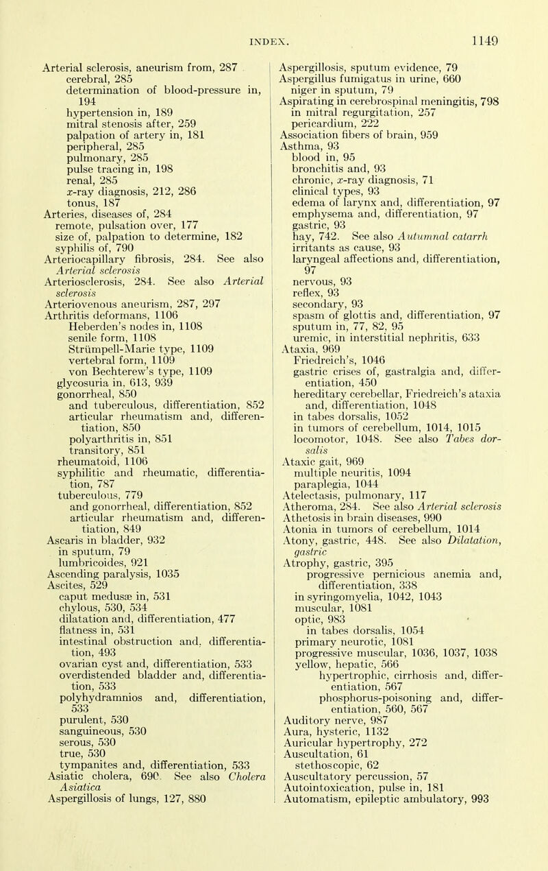 Arterial sclerosis, aneurism from, 287 cerebral, 285 determination of blood-pressure in, 194 hypertension in, 189 mitral stenosis after, 259 palpation of artery in, 181 peripheral, 285 pulmonary, 285 pulse tracing in, 198 renal, 285 x-ray diagnosis, 212, 286 tonus, 187 Arteries, diseases of, 284 remote, pulsation over, 177 size of, palpation to determine, 182 syphilis of, 790 Arteriocapillary fibrosis, 284. See also Arterial sclerosis Arteriosclerosis, 284. See also Arterial sclerosis Arteriovenous aneurism, 287, 297 Arthritis deformans, 1106 Heberden's nodes in, 1108 senile form, 1108 Striimpell-Marie type, 1109 vertebral form, 1109 von Bechterew's type, 1109 glycosuria in. 613, 939 gonorrheal, 850 and tuberculous, differentiation, 852 articular rheumatism and, differen- tiation, 850 polyarthritis in, 851 transitory, 851 rheumatoid, 1106 syphilitic and rheumatic, differentia- tion, 787 tuberculous, 779 and gonorrheal, differentiation, 852 articular rheumatism and, differen- tiation, 849 Ascaris in bladder, 932 in sputum, 79 lumbricoides, 921 Ascending paralysis, 1035 Ascites, 529 caput medusae in, 531 chylous, 530, 534 dilatation and, differentiation, 477 flatness in, 53l intestinal obstruction and. differentia- tion, 493 ovarian cyst and, differentiation, 533 overdistended bladder and, differentia- tion, 533 polyhydramnios and, differentiation, 533 purulent, 530 sanguineous, 530 serous, 530 true, 530 tympanites and, differentiation, 533 Asiatic cholera, 69C See also Cholera Asiatica Aspergillosis of lungs, 127, 880 Aspergillosis, sputum evidence, 79 Aspergillus fumigatus in urine, 660 niger in sputum, 79 Aspirating in cerebrospinal meningitis, 798 in mitral regurgitation, 257 pericardium, 222 Association fibers of brain, 959 Asthma, 93 blood in, 95 bronchitis and, 93 chronic, x-ray diagnosis, 71 clinical types, 93 edema of larynx and, differentiation, 97 emphysema and, differentiation, 97 gastric, 93 hay, 742. See also Autumnal catarrh irritants as cause, 93 laryngeal affections and, differentiation, 97 nervous, 93 reflex, 93 secondary, 93 spasm of glottis and, differentiation, 97 sputum in, 77, 82, 95 uremic, in interstitial nephritis, 633 Ataxia, 969 Friedreich's, 1046 gastric crises of, gastralgia and, differ- entiation, 450 hereditary cerebellar, Friedreich's ataxia and, differentiation, 1048 in tabes dorsalis, 1052 in tumors of cerebellum, 1014, 1015 locomotor, 1048. See also Tabes dor- salis Ataxic gait, 969 multiple neuritis, 1094 paraplegia, 1044 Atelectasis, pulmonary, 117 Atheroma, 284. See also Arterial sclerosis Athetosis in brain diseases, 990 Atonia in tumors of cerebellum, 1014 .\tony, gastric, 448. See also Dilatation, gastric Atrophy, gastric, 395 progressive pernicious anemia and, differentiation, 338 in syringomyelia, 1042, 1043 muscular, 1081 optic, 983 in tabes dorsalis, 1054 primary neurotic, l081 progressive muscular, 1036, 1037, 1038 yellow, hepatic, 566 hypertrophic, cirrhosis and, differ- entiation, 567 phosphorus-poisoning and, differ- entiation, 560, 567 Auditory nerve, 987 Aura, hysteric, 1132 Auricular hypertrophy, 272 Auscultation, 61 stethoscopic, 62 Auscultatory percussion, 57 Autointoxication, pulse in, 181 Automatism, epileptic ambulatory, 993