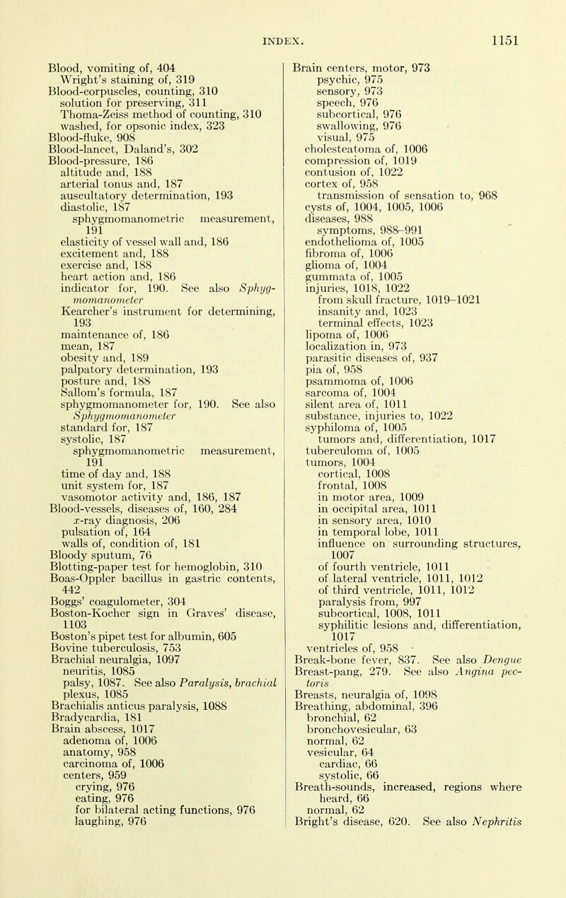 Blood, vomiting of, 404 Wright's staining of, 319 Blood-corpuscles, counting, 310 solution for preserving, 311 Thoma-Zeiss method of counting, 310 washed, for opsonic index, 323 Blood-fluke, 908 Blood-lancet, Daland's, 302 Blood-pressure, 186 altitude and, 188 arterial tonus and, 187 auscultatory determination, 193 diastolic, 187 sphygmomanometric measurement, 191 elasticity of vessel wall and, 186 excitement and, 188 exercise and, 188 heart action and, 186 indicator for, 190. See also Sphyg- momanometer Kearcher's instrument for determining, 193 maintenance of, 186 mean, 187 obesity and, 189 palpatory determination, 193 posture and, 188 Sallom's formula, 187 sphygmomanometer for, 190. See also Sphygmomanometer standard for, 187 systolic, 187 sphygmomanometric measurement, 191 time of day and, 188 unit system for, 187 vasomotor activity and, 186, 187 Blood-vessels, diseases of, 160, 284 x-ray diagnosis, 206 pulsation of, 164 walls of, condition of, 181 Bloody sputum, 76 Blotting-paper test for hemoglobin, 310 Boas-Oppler bacillus in gastric contents, 442 Boggs' coagulometer, 304 Boston-Kocher sign in Graves' disease, 1103 Boston's pipet test for albumin, 605 Bovine tuberculosis, 753 Brachial neuralgia, 1097 neuritis, 1085 palsy, 1087. See also Paralysis, brachial plexus, 1085 Brachialis anticus paralysis, 1088 Bradycardia, 181 Brain abscess, 1017 adenoma of, 1006 anatomy, 958 carcinoma of, 1006 centers, 959 crying, 976 eating, 976 for bilateral acting functions, 976 laughing, 976 Brain centers, motor, 973 psychic, 975 sensory, 973 speech, 976 subcortical, 976 swallowing, 976 visual, 975 cholesteatoma of, 1006 compression of, 1019 contusion of, 1022 cortex of, 958 transmission of sensation to, 968 cysts of, 1004, 1005, 1006 diseases, 988 symptoms, 988-991 endothehoma of, 1005 fibroma of, 1006 ghoma of, 1004 gummata of, 1005 injuries, 1018, 1022 from skull fracture, 1019-1021 insanity and, 1023 terminal effects, 1023 lipoma of, 1006 localization in, 973 parasitic diseases of, 937 pia of, 958 psammoma of, 1006 sarcoma of, 1004 silent area of, 1011 substance, injuries to, 1022 syphiloma of, 1005 tumors and, differentiation, 1017 tuberculoma of, 1005 tumors, 1004 cortical, 1008 frontal, 1008 in motor area, 1009 in occipital area, 1011 in sensory area, 1010 in temporal lobe, 1011 influence on surrounding structures, 1007 of fourth ventricle, 1011 of lateral ventricle, 1011, 1012 of third ventricle, 1011, 1012 paralysis from, 997 subcortical, 1008, 1011 syphilitic lesions and, differentiation, 1017 ventricles of, 958 ■ Break-bone fever, 837. See also Dengue Breast-pang, 279. See also Angina pec- toris Breasts, neuralgia of, 1098 Breathing, abdominal, 396 bronchial, 62 bronchovesicular, 63 normal, 62 vesicular, 64 cardiac, 66 systolic, 66 Breath-sounds, increased, regions where heard, 66 normal, 62 Bright's disease, 620. See also Nephritis