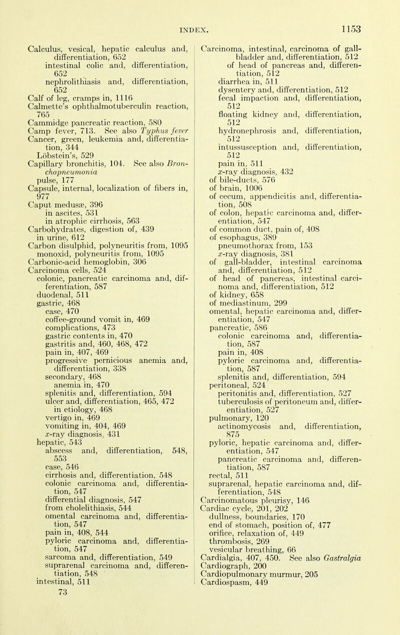 Calculus, vesical, hepatic calculus and, differentiation, 652 intestinal colic and, differentiation, 652 nephrolithiasis and, differentiation, 652 Calf of leg, cramps in, 1116 Calmette's ophthalmotuberculin reaction, 765 Cammidge pancreatic reaction, 580 Camp fever, 713. See also Typhus fever Cancer, gi'een, leukemia and, differentia- tion, 344 Lobstein's, 529 Capillary bronchitis, 104. See also Bron- chopneumonia pulse, 177 Capsule, internal, localization of fibers in, 977 Caput medusae, 396 in ascites, 531 in atrophic cirrhosis, 563 Carbohydrates, digestion of, 439 in urine, 612 Carbon disulphid, polyneuritis from, 1095 monoxid, polyneuritis from, 1095 Carbonic-acid hemoglobin, 306 Carcinoma cells, 524 colonic, pancreatic carcinoma and, dif- ferentiation, 587 duodenal, 511 gastric, 468 case, 470 coffee-ground vomit in, 469 complications, 473 gastric contents in, 470 gastritis and, 460, 468, 472 pain in, 407, 469 progressive pernicious anemia and, differentiation, 338 secondary, 468 anemia in, 470 splenitis and, differentiation, 594 ulcer and, differentiation, 465, 472 in etiology, 468 vertigo in, 469 vomiting in, 404, 469 x-ray diagnosiSj 431 hepatic, 543 abscess and, differentiation, 548, 553 case, 546 cirrhosis and, differentiation, 548 colonic carcinoma and, differentia- tion, 547 differential diagnosis, 547 from cholelithiasis, 544 omental carcinoma and, differentia- tion, 547 pain in, 408, 544 pyloric carcinoma and, differentia- tion, 547 sarcoma and, differentiation, 549 suprarenal carcinoma and, differen- tiation, 548 intestinal, 511 73 Carcinoma, intestinal, carcinoma of gall- bladder and, differentiation, 512 of head of pancreas and, differen- tiation, 512 diarrhea in, 511 dysentery and, differentiation, 512 fecal impaction and, differentiation, 512 floating kidney and, differentiation, 512 hydronephrosis and, differentiation, 512 intussusception and, differentiation, 512 pain in, 511 x-ray diagnosis, 432 of bile-ducts, 576 of brain, 1006 of cecum, appendicitis and, differentia- tion, 508 of colon, hepatic carcinoma and, differ- entiation, 547 of common duct, pain of, 408 of esophagus, 389 pneumothorax from, 153 x-ray diagnosis, 381 of gall-bladder, intestinal carcinoma and, differentiation, 512 of head of pancreas, intestinal carci- noma and, differentiation, 512 of kidney, 658 of mediastinum, 299 omental, hepatic carcinoma and, differ- entiation, 547 pancreatic, 586 colonic carcinoma and, differentia- tion, 587 pain in, 408 pyloric carcinoma and, differentia- tion, 587 splenitis and, differentiation, 594 peritoneal, 524 peritonitis and, differentiation, 527 tuberculosis of peritoneum and, differ- entiation, 527 pulmonary, 120 actinomycosis and, differentiation, 875 pyloric, hepatic carcinoma and, differ- entiation, 547 pancreatic carcinoma and, differen- tiation, 587 rectal, 511 suprarenal, hepatic carcinoma and, dif- ferentiation, 548 Carcinomatous pleurisy, 146 Cardiac cycle, 201, 202 dullness, boundaries, 170 end of stomach, position of, 477 orifice, relaxation of, 449 thrombosis, 269 vesicular breathing, 66 Cardialgia, 407, 450. See also Gastralgia Cardiograph, 200 Cardiopulmonary murmur, 205 Cardiospasm, 449