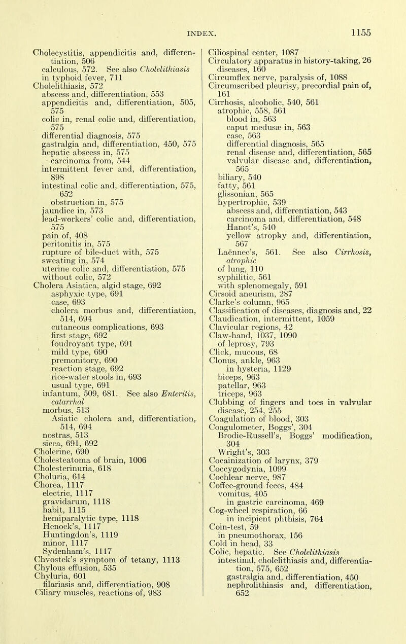 Cholecystitis, appendicitis and, differen- tiation, 506 calculous, 572. See also Cholelithiasis in typhoid fever, 711 Cholelithiasis, 572 abscess and, differentiation, 553 appendicitis and, differentiation, 505, 575 cohc in, renal colic and, differentiation, 575 differential diagnosis, 575 gastralgia and, differentiation, 450, 575 hepatic abscess in, 575 ■ carcinoma from, 544 intermittent fever and, differentiation, 898 intestinal colic and, differentiation, 575, 65-2 obstruction in, 575 jaundice in, 573 lead-workers' colic and, differentiation, 575 pain of, 408 peritonitis in, 575 rupture of bile-duct with, 575 sweating in, 574 uterine colic and, differentiation, 575 without colic, 572 Cholera Asiatica, algid stage, 692 asphyxic type, 691 case, 693 cholera morbus and, differentiation, 514, 694 cutaneous comphcations, 693 first stage, 692 foudroyant type, 691 mild type, 690 premonitory, 690 reaction stage, 692 rice-water stools in, 693 usual type, 691 infantum, 509, 681. See also Enteritis, catarrhal morbus, 513 Asiatic cholera and, differentiation,. 514, 694 nostras, 513 sicca, 691, 692 Cholerine, 690 Cholesteatoma of brain, 1006 Cholesterinuria, 618 Choluria, 614 Chorea, 1117 electric, 1117 gravidarum, 1118 habit, 1115 hemiparalytic type, 1118 Henock's, 1117 Huntingdon's, 1119 minor, 1117 Sydenham's, 1117 Chvostek's symptom of tetany, 1113 Chylous effusion, 535 Chyluria, 601 filariasis and, differentiation, 908 CiUary muscles, reactions of, 983 Ciliospinal center, 1087 Circulatory apparatus in history-taking, 26 diseases, 160 Circumflex nerve, paralysis of, 1088 Circumscribed pleurisy, precordial pain of, 161 Cirrhosis, alcoholic, 540, 561 atrophic, 558, 561 blood in, 563 caput medusae in, 563 case, 563 differential diagnosis, 565 renal disease and, differentiation, 565 valvular disease and, differentiation, 565 biliary, 540 fatty, 561 glissonian, 565 hypertrophic, 539 abscess and, differentiation, 543 carcinoma and, differentiation, 548 Hanot's, 540 yellow atrophy and, differentiation, 567 Laennec's, 561. See also Cirrhosis, atrophic of lung, 110 syphilitic, 561 with splenomegaly, 591 Cirsoid aneurism, 287 Clarke's column, 965 Classification of diseases, diagnosis and, 22 Claudication, intermittent, 1059 Clavicular regions, 42 Claw-hand, 1037, 1090 of leprosy, 793 Click, mucous, 68 Clonus, ankle, 963 in hysteria, 1129 biceps, 963 patellar, 963 triceps, 963 Clubbing of fingers and toes in valvular disease, 254, 255 Coagulation of blood, 303 Coagulometer, Boggs', 304 Brodie-Russell's, Boggs' modification, 304 Wright's, 303 Cocainization of larynx, 379 Coccygodynia, 1099 Cochlear nerve, 987 Coffee-ground feces, 484 vomitus, 405 in gastric carcinoma, 469 Cog-wheel respiration, 66 in incipient phthisis, 764 Coin-test, 59 in pneumothorax, 156 Cold in head, 33 Colic, hepatic. See Cholelithiasis intestinal, cholehthiasis and, differentia- tion, 575, 652 gastralgia and, differentiation, 450 nephrolithiasis and, differentiation, 652