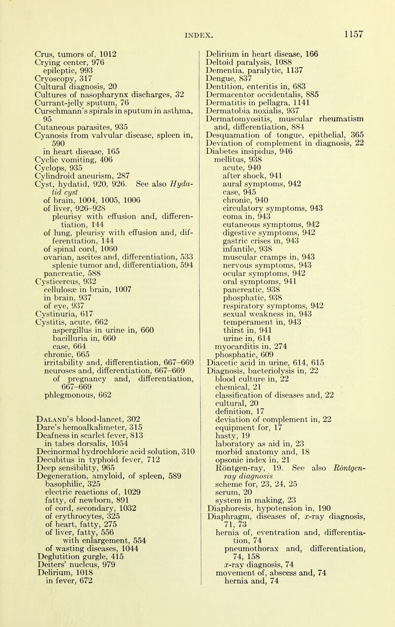 Cms, tumors of, 1012 Crying center, 976 epileptic, 993 Cryoscopy, 317 Cultural diagnosis, 20 Cultures of nasopharynx discharges, 32 Currant-jelly sputum, 76 Curschmann's spirals in sputum in asthma, 95 Cutaneous parasites, 935 Cyanosis from valvular disease, spleen in, 590 in heart disease, 165 Cyclic vomiting, 406 Cyclops, 935 Cylindroid aneurism, 287 Cyst, hydatid, 920, 926. See also Hyda- tid cyst of brain, 1004, 1005, 1006 of liver, 926-928 pleurisy with effusion and, differen- tiation, 144 of lung, pleurisy with effusion and, dif- ferentiation, 144 of spinal cord, 1060 ovarian, ascites and, differentiation, 533 splenic tumor and, differentiation, 594 pancreatic, 588 Cysticercus, 932 cellulosfe in brain, 1007 in brain, 937 of eye, 937 Cystinuria, 617 Cystitis, acute, 662 aspergillus in urine in, 660 bacilluria in, 660 case, 664 chronic, 665 irritability and, differentiation, 667-669 neuroses and, differentiation, 667-669 of pregnancy and, differentiation, 667-669 phlegmonous, 662 Daland's blood-lancet, 302 Dare's hemoalkalimeter, 315 Deafness in scarlet fever, 813 in tabes dorsalis, 1054 Decinormal hydrochloric acid solution, 310 Decubitus in typhoid fever, 712 Deep sensibility, 965 Degeneration, amyloid, of spleen, 589 basophihc, 325 electric reactions of, 1029 fatty, of newborn, 891 of cord, secondary, 1032 of erythrocytes, 325 of heart, fatty, 275 of liver, fatty, 556 with enlargement, 554 of wasting diseases, 1044 Deglutition gurgle, 415 Deiters' nucleus, 979 Delirium, 1018 in fever, 672 Delirium in heart disease, 166 Deltoid paralysis, 1088 Dementia, paralytic, 1137 Dengue, 837 Dentition, enteritis in, 683 Dermacentor occidentalis, 885 Dermatitis in pellagra, 1141 Dermatobia noxialis, 937 Dermatomyositis, muscular rheumatism and, differentiation, 884 Desquamation of tongue, epithelial, 365 Deviation of complement in diagnosis, 22 Diabetes insipidus, 946 mellitus, 938 acute, 940 after shock, 941 aural symptoms, 942 case, 945 chronic, 940 circulatory symptoms, 943 coma in, 943 cutaneous symptoms, 942 digestive symptoms, 942 gastric crises in, 943 infantile, 938 muscular cramps in, 943 nervous symptoms, 943 ocular symptoms, 942 oral symptoms, 941 pancreatic, 938 phosphatic, 938 respiratory symptoms, 942 sexual weakness in, 943 temperament in, 943 thirst in, 941 urine in, 614 myocarditis in, 274 phosphatic, 609 Diacetic acid in urine, 614, 615 Diagnosis, bacteriolysis in, 22 blood culture in, 22 chemical, 21 classification of diseases and, 22 cultural, 20 definition, 17 deviation of complement in, 22 equipment for, 17 hasty, 19 laboratory as aid in, 23 morbid anatomy and, 18 opsonic index in, 21 Rontgen-ray, 19. See also Rontgen- ray diagnosis scheme for, 23, 24, 25 serum, 20 system in making, 23 Diaphoresis, hypotension in, 190 Diaphragm, diseases of, x-ray diagnosis, 71, 73 hernia of, eventration and, differentia- tion, 74 pneumothorax and, differentiation, 74, 158 .T-ray diagnosis, 74 movement of, abscess and, 74 hernia and, 74