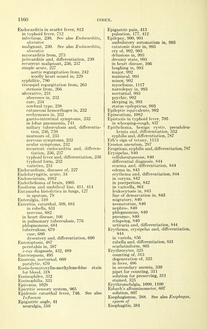 Endocarditis in scarlet fever, 812 in typhoid fever, 712 infectious, 230. See also Endocarditis, ulcerative malignant, 230. See also Endocarditis, ulcerative myocarditis from, 273 pericarditis and, differentiation, 230 recurrent malignant, 236, 237 simple acute, 227 aortic regurgitation from, 242 woolly heart sound in, 229 syphilitic, 790 tricuspid regurgitation from, 263 stenosis from, 266 ulcerative, 231 abscesses in, 232 care, 234 cerebral type, 238 cutaneous hemorrhages in, 232 ecchymoses in, 232 gastro-intestinal symptoms, 232 in lobar pneumonia, 741 miliary tuberculosis and, differentia- tion, 236, 759 murmurs of, 233 nervous symptoms, 232 ocular symptoms, 232 recurrent endocarditis and, differen- tiation, 236, 237 typhoid fever and, differentiation, 236 typhoid form, 232 varieties, 231 Endocardium, diseases of, 227 Endolaryngitis, acute, 34 Endoneurium, 1082 Endothelioma of brain, 1005 Ensiform and umbilical line, 411, 414 Entamoeba histolytica in lungs, 127 in sputum, 79 Enteralgia, 510 Enteritis, catarrhal, 509, 681 in rubella, 831 nervous, 682 in heart disease, 166 in pulmonary tuberculosis, 776 phlegmonous, 681 tuberculous, 679 case, 680 dysentery and, differentiation, 690 Enteroptosis, 487 peristalsis in, 397 .r-ray diagnosis, 432, 489 Enterospasm, 495 Enuresis, nocturnal, 669 paralytic, 670 Eosin-hematoxylin-methylene-blue stain for blood, 318 Eosinophiles, 332 Eosinophilia, 333 Epiconus, 1028 Epicritic sensory system, 965 Epidemic catarrhal fever, 746. See also Influenza Epigastric angle, 41 neuralgia, 510 Epigastric pain, 413 pulsation, 177, 412 Epilepsy, 990, 991 ambulatory automatism in, 993 catatonic state in, 993 cry of, 992, 993 delusions in, 993 dreamy state, 993 in heart disease, 166 laughing in, 993 major, 992 maniacal, 993 minor, 992 myoclonus, 1117 narcolepsy in, 993 nocturnal, 993 psychic, 992 sleeping in, 993 status epilepticus, 993 Epileptic equivalents, 992 Epineurium, 1082 Epistaxis in typhoid fever, 705 in whooping-cough, 837 Epithelioma, benign cystic, pseudoleu- kemia and, differentiation, 352 syphilis and, differentiation, 787 Erb's sign of tetany, 1113 Erosion aneurism, 287 Eruptions, syphilis and, differentiation, 787 Erysipelas, 840 cellulocutaneous, 840 differential diagnosis, 844 eczema and, differentiation, 844 edema in, 843 erythema and, differentiation, 844 in coryza, 842 in puerperium, 842 in varicella, 861 leukocytosis in, 843 line of demarcation in, 843 migratory, 840 neonatorum, 840 nephro-, 840 phlegmonous, 840 pneumo-, 840 relapsing, 840 urticaria and, differentiation, 844 Erythema, erysipelas and, differentiation, 844 in variola, 8.56 rubella and, differentiation, 831 scarlatiniform, 805 Erythrocytes, 325 counting of, 313 degeneration of, 325 in feces, 486 in secondary anemia, 330 pipet for counting, 311 solution for preserving, 311 stained, 325 Erythromelalgia, 1099, 1100 Esbach's albuminometer, 607 solution, 607 Esophagismus, 388. See also Esophagus, spasm of Esophagitis, 381