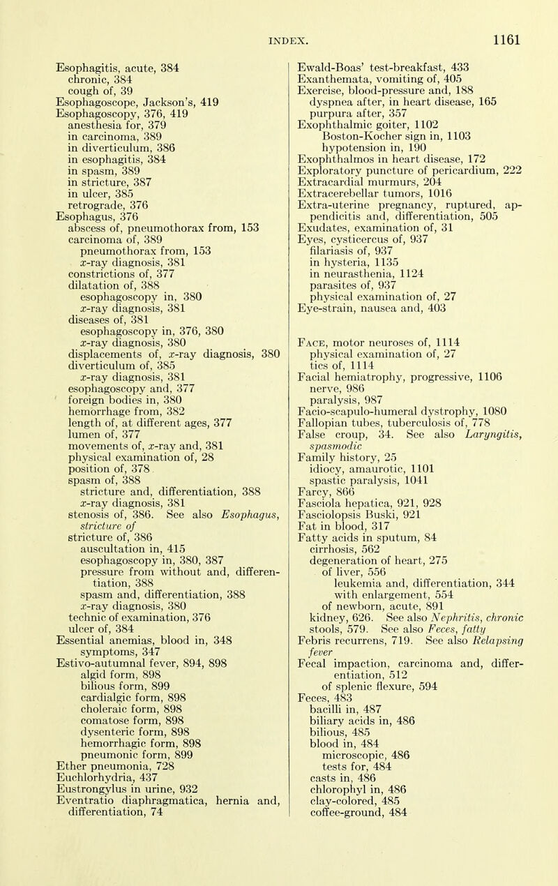 Esophagitis, acute, 384 chronic, 384 cough of, 39 Esophagoscope, Jackson's, 419 Esophagoscopy, 376, 419 anesthesia for, 379 in carcinoma, 389 in diverticulum, 386 in esophagitis, 384 in spasm, 389 in stricture, 387 in ulcer, 385 retrograde, 376 Esophagus, 376 abscess of, pneumothorax from, 153 carcinoma of, 389 pneumothorax from, 153 x-ray diagnosis, 381 constrictions of, 377 dilatation of, 388 esophagoscopy in, 380 x-ray diagnosis, 381 diseases of, 381 esophagoscopy in, 376, 380 x-ray diagnosis, 380 displacements of, x-ray diagnosis, 380 diverticulum of, 385 x-ray diagnosis, 381 esophagoscopy and, 377 foreign bodies in, 380 hemorrhage from, 382 length of, at different ages, 377 lumen of, 377 movements of, x-ray and, 381 physical examination of, 28 position of, 378 spasm of, 388 stricture and, differentiation, 388 x-ray diagnosis, 381 stenosis of, 386. See also Esophagus, stricture of stricture of, 386 auscultation in, 415 esophagoscopy in, 380, 387 pressure from without and, differen- tiation, 388 spasm and, difTerentiation, 388 x-ray diagnosis, 380 technic of examination, 376 ulcer of, 384 Essential anemias, blood in, 348 symptoms, 347 Estivo-autumnal fever, 894, 898 algid form, 898 bilious form, 899 cardialgic form, 898 choleraic form, 898 comatose form, 898 dysenteric form, 898 hemorrhagic form, 898 pneumonic form, 899 Ether pneumonia, 728 Euchlorhydria, 437 Eustrongylus in urine, 932 Eventratio diaphragmatica, hernia and, differentiation, 74 Ewald-Boas' test-breakfast, 433 Exanthemata, vomiting of, 405 Exercise, blood-pressure and, 188 dyspnea after, in heart disease, 165 purpura after, 357 Exophthalmic goiter, 1102 Boston-Kocher sign in, 1103 hypotension in, 190 Exophthalmos in heart disease, 172 Exploratory puncture of pericardium, 222 Extracardial murmurs, 204 Extracerebellar tumors, 1016 Extra-uterine pregnancy, ruptured, ap- pendicitis and, differentiation, 505 Exudates, examination of, 31 Eyes, cysticercus of, 937 filariasis of, 937 in hysteria, 1135 in neurasthenia, 1124 parasites of, 937 physical examination of, 27 Eye-strain, nausea and, 403 Face, motor neuroses of, 1114 physical examination of, 27 tics of, 1114 Facial hemiatrophy, progressive, 1106 nerve, 986 paralysis, 987 Facio-scapulo-humeral dystrophy, 1080 Fallopian tubes, tuberculosis of, 778 False croup, 34. See also Laryngitis, spasmodic Family history, 25 idiocy, amaurotic, 1101 spastic paralysis, 1041 Farcy, 866 Fasciola hepatica, 921, 928 Fasciolopsis Buski, 921 Fat in blood, 317 Fatty acids in sputum, 84 cirrhosis, 562 degeneration of heart, 275 of liver, 556 leukemia and, differentiation, 344 with enlargement, 554 of newborn, acute, 891 kidney, 626. See also Nephritis, chronic stools, 579. See also Feces, fatty Febris recurrens, 719. See also Relapsing fever Fecal impaction, carcinoma and, differ- entiation, 512 of splenic flexure, 594 Feces, 483 bacilli in, 487 biliary acids in, 486 bilious, 485 blood in, 484 microscopic, 486 tests for, 484 casts in, 486 chlorophyl in, 486 clay-colored, 485 coffee-ground, 484
