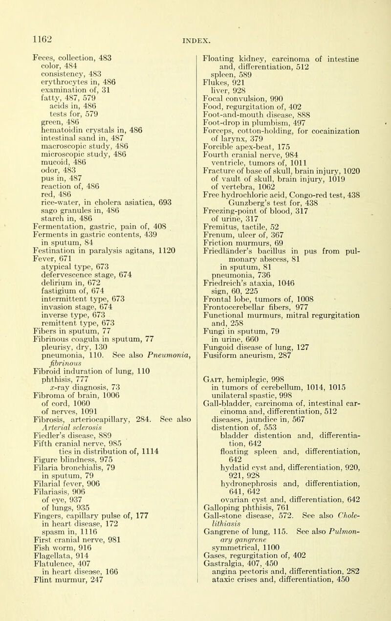 Feces, collection, 483 color, 484 consistency, 483 erythrocytes in, 486 examination of, 31 fatty, 487, 579 acids in, 486 tests for, 579 green, 486 hematoidin crystals in, 486 intestinal sand in, 487 macroscopic study, 486 microscopic study, 486 mucoid, 486 odor, 483 pus in, 487 reaction of, 486 red, 486 rice-water, in cholera asiatica, 693 sago granules in, 486 starch in, 486 Fermentation, gastric, pain of, 408 Ferments in gastric contents, 439 in sputum, 84 Festination in paralysis agitans, 1120 Fever, 671 atypical type, 673 defervescence stage, 674 delirium in, 672 fastigium of, 674 intermittent type, 673 invasion stage, 674 inverse type, 673 remittent type, 673 Fibers in sputum, 77 Fibrinous coagula in sputum, 77 pleurisy, dry, 130 pneumonia, 110. See also Pneumonia, fibrinous Fibroid induration of lung, 110 phthisis, 777 x-ray diagnosis, 73 Fibroma of brain, 1006 of cord, 1060 of nerves, 1091 Fibrosis, arteriocapillary, 284. See also Arterial sclerosis Fiedler's disease, 889 Fifth cranial nerve, 985 tics in distribution of, 1114 Figure blindness, 975 Filaria bronchialis, 79 in sputum, 79 Filarial fever, 906 Filariasis, 906 of eye, 937 of lungs, 935 Fingers, capillary pulse of, 177 in heart disease, 172 spasm in, 1116 First cranial nerve, 981 Fish worm, 916 Flagellata, 914 Flatulence, 407 in heart disease, 166 Flint murmur, 247 Floating kidney, carcinoma of intestine and, differentiation, 512 spleen, 589 Flukes, 921 liver, 928 Focal convulsion, 990 Food, regurgitation of, 402 Foot-and-mouth disease, 888 Foot-drop in plumbism, 497 Forceps, cotton-holding, for cocainization of larynx, 379 Forcible apex-beat, 175 Fourth cranial nerve, 984 ventricle, tumors of, 1011 Fracture of base of skull, brain injury, 1020 of vault of skull, brain injury, 1019 of vertebra, 1062 Free hydrochloric acid, Congo-red test, 438 Gunzberg's test for, 438 Freezing-point of blood, 317 of urine, 317 Fremitus, tactile, 52 Frenum, ulcer of, 367 Friction murmurs, 69 Friedlander's bacillus in pus from pul- monary abscess, 81 in sputum, 81 pneumonia, 736 Friedreich's ataxia, 1046 sign, 60, 225 Frontal lobe, tumors of, 1008 Frontocerebellar fibers, 977 Functional murmurs, mitral regurgitation and, 258 Fungi in sputum, 79 in urine, 660 Fungoid disease of lung, 127 Fusiform aneurism, 287 Gait, hemiplegic, 998 in tumors of cerebellum, 1014, 1015 unilateral spastic, 998 Gall-bladder, carcinoma of, intestinal car- cinoma and, differentiation, 512 diseases, jaundice in, 567 distention of, 553 bladder distention and, differentia- tion, 642 floating spleen and, differentiation, 642 hydatid cyst and, differentiation, 920, 921, 928 hydronephrosis and, differentiation, 641, 642 ovarian cyst and, differentiation, 642 Galloping phthisis, 761 Gall-stone disease, 572. See also Chole- lithiasis Gangrene of lung, 115. See also Pulmon- ary gangrene symmetrical, 1100 Gases, regurgitation of, 402 Gastralgia, 407, 450 angina pectoris and, differentiation, 282 ataxic crises and, differentiation, 450