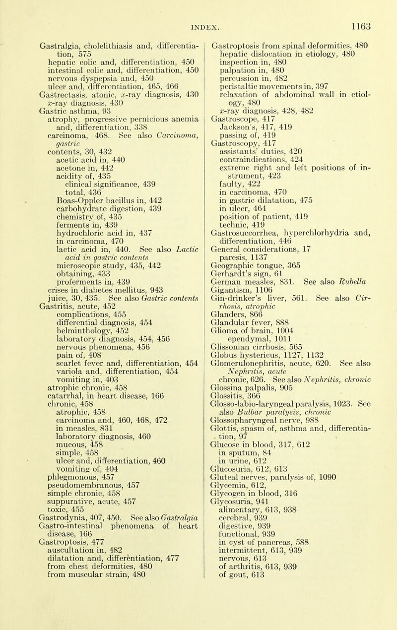 Gastralgia, cholelithiasis and, differentia- tion, 575 hepatic colic and, differentiation, 450 intestinal colic and, differentiation, 450 nervous dyspepsia and, 450 ulcer and, differentiation, 465, 466 Gastrectasis, atonic, x-ray diagnosis, 430 a;-ray diagnosis, 430 Gastric asthma, 93 atrophy, progressive pernicious anemia and, differentiation, 338 carcinoma, 468. See also Carcinoma, gastric contents, 30, 432 acetic acid in, 440 acetone in, 442 acidity of, 435 clinical significance, 439 total, 436 Boas-Oppler bacillus in, 442 carbohydrate digestion, 439 chemistry of, 435 ferments in, 439 hydrochloric acid in, 437 in carcinoma, 470 lactic acid in, 440. See also Lactic acid in gastric contents microscopic study, 435, 442 obtaining, 433 proferments in, 439 crises in diabetes mellitus, 943 juice, 30, 435. See also Gastric contents Gastritis, acute, 452 complications, 455 differential diagnosis, 454 helminthology, 452 laboratory diagnosis, 454, 456 nervous phenomena, 456 pain of, 408 scarlet fever and, differentiation, 454 variola and, differentiation, 454 vomiting in, 403 atrophic chronic, 458 catarrhal, in heart disease, 166 chronic, 458 atrophic, 458 carcinoma and, 460, 468, 472 in measles, 831 laboratory diagnosis, 460 mucous, 458 simple, 458 ulcer and, differentiation, 460 vomiting of, 404 phlegmonous, 457 pseudomembranous, 457 simple chronic, 458 suppurative, acute, 457 toxic, 455 Gastrodynia, 407, 450. See also Gastralgia Gastro-intestinal phenomena of heart disease, 166 Gastroptosis, 477 auscultation in, 482 dilatation and, differentiation, 477 from chest deformities, 480 from muscular strain, 480 Gastroptosis from spinal deformities, 480 hepatic dislocation in etiology, 480 inspection in, 480 palpation in, 480 percussion in, 482 peristaltic movements in, 397 rela.xation of abdominal wall in etiol- ogy, 480 a;-ray diagnosis, 428, 482 Gastroscope, 417 Jackson's, 417, 419 passing of, 419 Gastroscopy, 417 assistants' duties, 420 contraindications, 424 extreme right and left positions of in- strument, 423 faulty, 422 in carcinoma, 470 in gastric dilatation, 475 in ulcer, 464 position of patient, 419 technic, 419 Gastrosuccorrhea, hyperchlorhydria and, differentiation, 446 General considerations, 17 paresis, 1137 Geographic tongue, 365 Gerhardt's sign, 61 German measles, 831. See also Rubella Gigantism, 1106 Gin-drinker's liver, 561. See also Cir- rhosis, atrophic Glanders, 866 Glandular fever, 888 GHoma of brain, 1004 ependymal, 1011 Glissonian cirrhosis, 565 Globus hystericus, 1127, 1132 Glomerulonephritis, acute, 620. See also Nephritis, acute chronic, 626. See a,\so Nephritis, chronic Glossina palpalis, 905 Glossitis, 366 Glosso-labio-laryngeal paralysis, 1023. See also Bulbar paralysis, chronic Glossopharyngeal nerve, 988 Glottis, spasm of, asthma and, differentia- - tion, 97 Glucose in blood, 317, 612 in sputum, 84 in urine, 612 Glucosuria, 612, 613 Gluteal nerves, paralysis of, 1090 Glycemia, 612, Glycogen in blood, 316 Glycosuria, 941 alimentary, 613, 938 cerebral, 939 digestive, 939 functional, 939 in cyst of pancreas, 588 intermittent, 613, 939 nervous, 613 of arthritis, 613, 939 of gout, 613