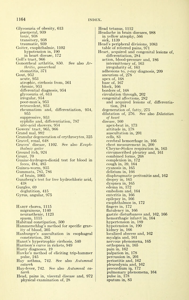 Glycosuria of obesity, 613 puerperal, 939 toxic, 938 transitory, 938 traumatic, 939 Goiter, exophthalmic, 1102 hypotension in, 190 in heart disease, 172 Goll's tract, 966 Gonorrheal arthritis, 850. See also Ar- thritis, gonorrheal stomatitis, 371 Gout, 952 acute, 953 atrophic, cirrhosis from, 561 chronic, 953 differential diagnosis, 954 glycosuria of, 613 irregular, 954 poor-man's, 953 retrocedent, 953 rheumatism and, differentiation, 954, 955 suppressive, 953 syphilis and, differentiation, 787 uric-acid showers, 954 Gowers' tract, 965, 966 Grand mal, 992 Granular degeneration of erythrocytes, 325 Gravel, renal, 648 Graves' disease, 1102. See also Exoph- thalmic goiter Ground itch, 924 Grunt, 70 Guaiac-hydrogen-dioxid test for blood in feces, 484, 485 Guinea-worm, 935 Gummata, 785, 786 of brain, 1005 Gunzberg's test for free hydrochloric acid, 438 Gurgles, 69 deglutition, 415 Gyrus, angular, 975 Habit chorea, 1115 migrainous, 1140 neurasthenic, 1123 spasm, 1115 Habitual constipation, 500 Hammerschlag's method for specific grav- ity of blood, 305 Hanburger's auscultation in esophageal constriction, 383 Hanot's hypertrophic cirrhosis, 540 Harrison's curve in rickets, 949 Hasty diagnoses, 19 Hawke's method of eliciting trip-hammer pulse, 245 Hay asthma, 742. See also Autumnal catarrh Hay-fever, 742. See also Autumnal ca- tarrh Head, pains in, visceral disease and, 972 physical examination of, 28 Head tetanus, 1112 Headache in brain diseases, 988 in yellow atrophy, 566 sick, 1139 Head's peripheral divisions, 1083 table of referred pains, 971 Heart, acquired and congenital lesions of, differentiation, 284 action, blood-pressure and, 186 intermittency of, 163 irregularity of, 163 adhesions to, x-ray diagnosis, 209 aneurism of, 278 apex of, 168 base of, 167 block, 166 borders of, 168 circulation through, 202 congenital affections, 282 and acquired lesions of, differentia- tion, 284 degeneration of, fatty, 275 dilatation of, 276. See also Dilatation of heart disease, 160 apex-beat in, 173 attitude in, 178 auscultation in, 201 cells, 83 cerebral hemorrhage in, 166 chest measurement in, 200 Cheyne-Stokes respiration in, 165 circumscribed pleurisy and, 161 combined forms, 268 complexion in, 172 cough in, 39, 164 cyanosis in, 165 delirium in, 166 diaphragmatic peritonitis and, 162 dropsy in, 165 dyspnea in, 165 edema in, 172 embolism and, 164 enteritis in, 166 epilepsy in, 166 exophthalmos in, 172 fingers in, 172 flatulency in, 166 gastric disturbances and, 162, 166 hemorrhagic infarct in, 164 hypertension in, 189 ^ hypotension in, 190 kidney in, 166 localized abscess and, 162 myalgia and, 161 nervous phenomena, 165 orthopnea in, 165 pain in, 162 palpation in, 178 percussion in, 201 periostitis and, 162 pleurodynia and, 162 precordium i^, 172 pulmonary phenomena, 164 pulse in, l78 sputum in, 83