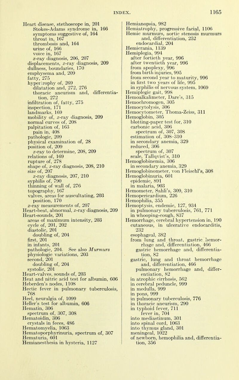 Heart disease, stethoscope in, 201 Stokes-Adams syndrome in, 166 symptoms suggestive of, 164 throat in, 167 thrombosis and, 164 urine of, 166 voice in, 167 x-ray diagnosis, 206, 207 displacements, x-ray diagnosis, 209 dullness, boundaries, 170 emphysema and, 209 fatty, 275 hypertrophy of, 269 dilatation and, 272, 276 thoracic aneurism and, differentia- tion, 272 infiltration of, fatty, 275 inspection, 171 landmarks, 169 mobility of, x-ray diagnosis, 209 normal curves of, 208 palpitation of, 163 pain in, 408 pathologic, 209 physical examination of, 28 position of, 209 x-ray to determine, 208, 209 relations of, 169 rupture of, 278 shape of, x-ray diagnosis, 208, 210 size of, 207 x-ray diagnosis, 207, 210 syphilis of, 790 thinning of wall of, 276 topography, 167 valves, areas for auscultating, 203 position, 170 x-ray measurements of, 207 Heart-beat, abnormal, x-ray diagnosis, 209 Heart-sounds, 201 areas of maximum intensity, 203 cycle of, 201, 202 diastohc, 201 doubling of, 204 first, 201 in infants, 201 pathologic, 204. See also Murmurs physiologic variations, 203 second, 201 doubling of, 204 systoUc, 201 Heart-valves, sounds of, 203 Heat and nitric acid test for albumin, 606 Heberden's nodes, 1108 Hectic fever in pulmonary tuberculosis, 768 Heel, neuralgia of, 1099 Heller's test for albumin, 606 Hematin, 306 spectrum of, 307, 308 Hematoidin, 306 crystals in feces, 486 Hematomyelia, 1063 Hematoporphyrinuria, spectrum of, 307 Hematuria, 601 Hemianesthesia in hysteria, 1127 Hemianopsia, 982 Hemiatrophy, progressive facial, 1106 Hemic murmurs, aortic stenosis murmurs and, differentiation, 252 endocardial, 204 Hemicrania, 1139 Hemiplegia, 994 after fortieth year, 996 after twentieth year, 996 from apoplexy, 996 from birth injuries, 995 from second year to maturity, 996 in first two years of life, 995 in syphilis of nervous system, 1069 Hemiplegic gait, 998 Hemoalkahmeter, Dare's, 315 Hemochromogen, 305 Hemocytolysis, 306 Hemocytometer, Thoma-Zeiss, 311 Hemoglobin, 305 blotting-paper test for, 310 carbonic acid, 306 spectrum of, 307, 308 estimation of, 308-310 in secondary anemia, 329 reduced, 306 spectrum of, 307 scale, Tallqvist's, 310 Hemoglobinemia, 306 in secondary anemia, 329 Hemoglobinometer, von Fleischl's, 308 Hemoglobinuria, 601 epidemic, 891 in malaria, 903 Hemometer, Sahli's, 309, 310 Hemopericardium, 226 Hemophilia, 355 Hemoptysis, endemic, 127, 934 in pulmonary tuberculosis, 761, 771 in whooping-cough, 837 Hemorrhage, cerebral hypertension in, 190 cutaneous, in ulcerative endocarditis, 232 esophageal, 382 from lung and throat, gastric hemor- rhage and, differentiation, 466 gastric hemorrhage and, differentia- tion, 82 gastric, lung and throat hemorrhage and, differentiation, 466 pulmonary hemorrhage and, differ- entiation, 82 in atrophic cirrhosis, 562 in cerebral peduncle, 999 in medulla, 999 in pons, 999 in pulmonary tuberculosis, 776 in thoracic aneurism, 290 in typhoid fever, 711 fever in, 704 into mediastinum, 301 into spinal cord, 1063 into thymus gland, 301 meningeal, 1022 of newborn, hemophilia and, differentia- tion, 356