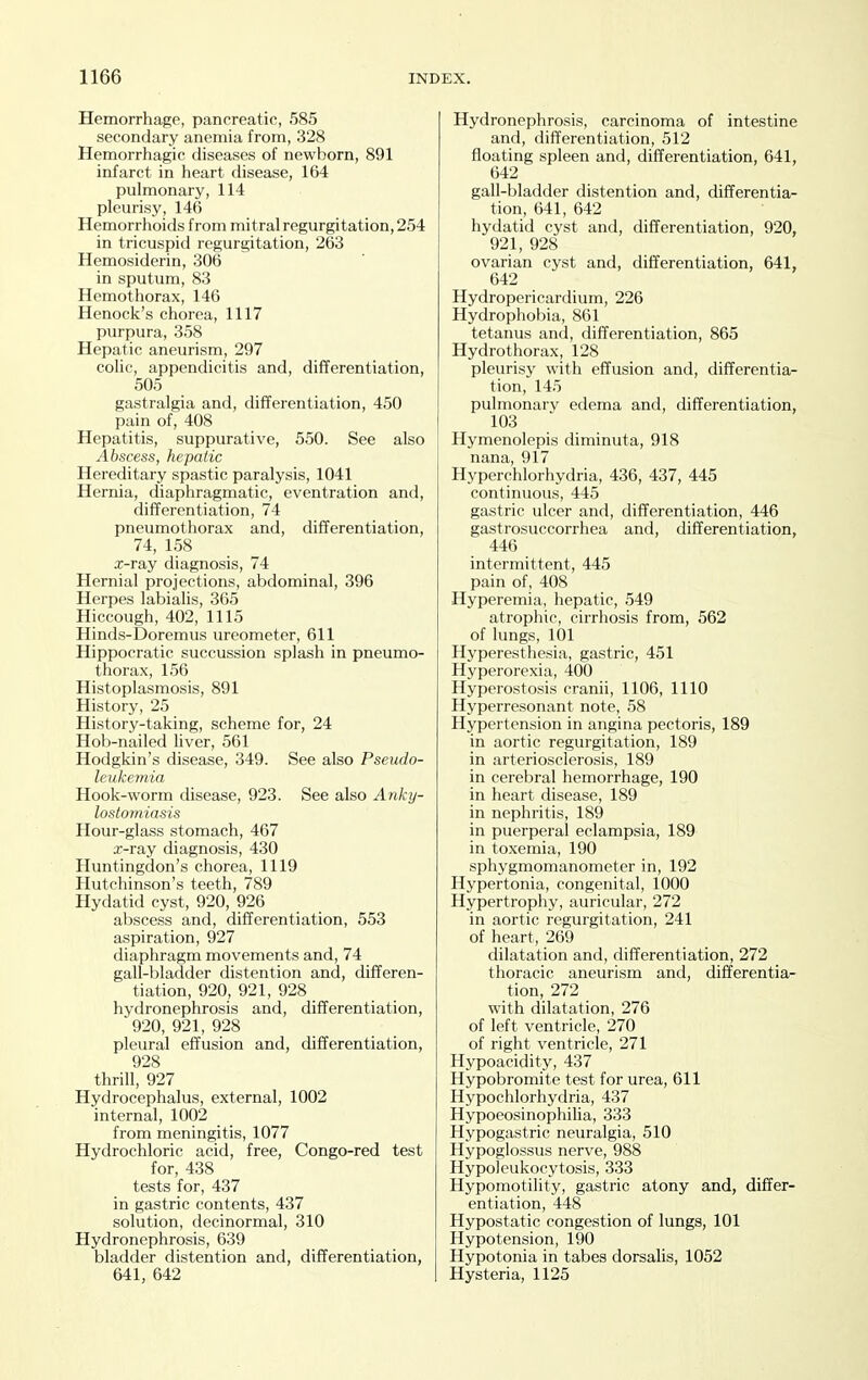 Hemorrhage, panereatic, 585 secondary anemia from, 328 Hemorrhagic diseases of newborn, 891 infarct in heart disease, 164 pulmonary, 114 pleurisy, 146 Hemorrhoids from mitral regurgitation, 254 in tricuspid regurgitation, 263 Hemosiderin, 306 in sputum, 83 Hemothorax, 146 Henock's chorea, 1117 purpura, 358 Hepatic aneurism, 297 colic, appendicitis and, differentiation, 505 gastralgia and, differentiation, 450 pain of, 408 Hepatitis, suppurative, 550. See also Abscess, hepatic Hereditary spastic paralysis, 1041 Hernia, diaphragmatic, eventration and, differentiation, 74 pneumothorax and, differentiation, 74, 158 x-ray diagnosis, 74 Hernial projections, abdominal, 396 Herpes labialis, 365 Hiccough, 402, 1115 Hinds-Doremus ureometer, 611 Hippocratic succussion splash in pneumo- thorax, 156 Histoplasmosis, 891 History, 25 History-taking, scheme for, 24 Hob-nailed liver, 561 Hodgkin's disease, 349. See also Pseudo- leukemia Hook-worm disease, 923. See also Anky- lostomiasis Hour-glass stomach, 467 x-ray diagnosis, 430 Huntingdon's chorea, 1119 Hutchinson's teeth, 789 Hydatid cyst, 920, 926 abscess and, differentiation, 553 aspiration, 927 diaphragm movements and, 74 gall-bladder distention and, differen- tiation, 920, 921, 928 hydronephrosis and, differentiation, 920, 921, 928 pleural effusion and, differentiation, 928 thrill, 927 Hydrocephalus, external, 1002 internal, 1002 from meningitis, 1077 Hydrochloric acid, free, Congo-red test for, 438 tests for, 437 in gastric contents, 437 solution, decinormal, 310 Hydronephrosis, 639 bladder distention and, differentiation, 641, 642 Hydronephrosis, carcinoma of intestine and, differentiation, 512 floating spleen and, differentiation, 641, 642 gall-bladder distention and, differentia- tion, 641, 642 hydatid cyst and, differentiation, 920, 921, 928 ovarian cyst and, differentiation, 641, 642 Hydropericardium, 226 Hydrophobia, 861 tetanus and, differentiation, 865 Hydro thorax, 128 pleurisy with effusion and, differentia- tion, 145 pulmonary edema and, differentiation, 103 Hymenolepis diminuta, 918 nana, 917 Hyperchlorhydria, 436, 437, 445 continuous, 445 gastric ulcer and, differentiation, 446 gastrosuccorrhea and, differentiation, 446 intermittent, 445 pain of, 408 Hyperemia, hepatic, 549 atrophic, cirrhosis from, 562 of lungs, 101 Hyperesthesia, gastric, 451 Hyperorexia, 400 Hyperostosis cranii, 1106, 1110 Hyperresonant note, 58 Hypertension in angina pectoris, 189 in aortic regurgitation, 189 in arteriosclerosis, 189 in cerebral hemorrhage, 190 in heart disease, 189 in nephritis, 189 in puerperal eclampsia, 189 in toxemia, 190 sphygmomanometer in, 192 Hypertonia, congenital, 1000 Hypertrophy, auricular, 272 in aortic regurgitation, 241 of heart, 269 dilatation and, differentiation, 272 thoracic aneurism and, differentia- tion, 272 with dilatation, 276 of left ventricle, 270 of right ventricle, 271 Hypoacidity, 437 Hypobromite test for urea, 611 Hypochlorhydria, 437 HypoeosinophiHa, 333 Hypogastric neuralgia, 510 Hypoglossus nerve, 988 Hypoleukocytosis, 333 Hypomotility, gastric atony and, differ- entiation, 448 Hypostatic congestion of lungs, 101 Hypotension, 190 Hypotonia in tabes dorsalis, 1052 Hysteria, 1125