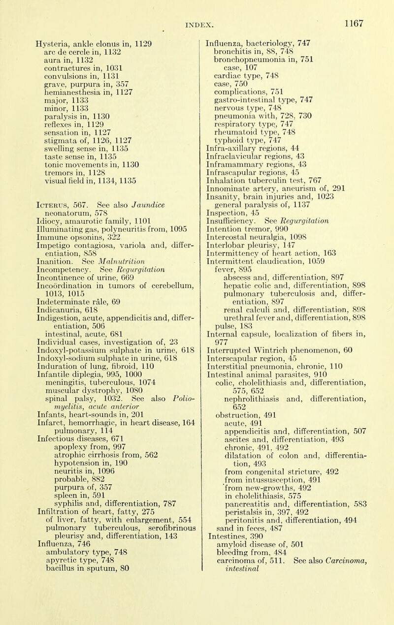 Hysteria, ankle clonus in, 1129 arc de cercle in, 1132 aura in, 1132 contractures in, 1031 convulsions in, 1131 grave, purpura in, 357 hemianesthesia in, 1127 major, 1133 minor, 1133 paralysis in, 1130 reflexes in, 1129 sensation in, 1127 stigmata of, 1126, 1127 swelling sense in, 1135 taste sense in, 1135 tonic movements in, 1130 tremors in, 1128 visual field in, 1134, 1135 Icterus, 567. See also Jaundice neonatorum, 578 Idiocy, amaurotic family, 1101 Illuminating gas, polyneuritis from, 1095 Immune opsonins, 322 Impetigo contagiosa, variola and, differ- entiation, 858 Inanition. See Malnutrition Incompetency. See Regurgitation Incontinence of urine, 669 Incoordination in tumors of cerebellum, 1013, 1015 Indeterminate rale, 69 Indicanuria, 618 Indigestion, acute, appendicitis and, differ- entiation, 506 intestinal, acute, 681 Individual cases, investigation of, 23 Indoxyl-potassium sulphate in urine, 618 Indoxyl-sodium sulphate in urine, 618 Induration of lung, fibroid, 110 Infantile diplegia, 995, 1000 meningitis, tuberculous, 1074 muscular dystrophy, 1080 spinal palsy, 1032. See also Polio- myelitis, acute anterior Infants, heart-sounds in, 201 Infarct, hemorrhagic, in heart disease, 164 pulmonary, 114 Infectious diseases, 671 apoplexy from, 997 atrophic cirrhosis from, 562 hypotension in, 190 neuritis in, 1096 probable, 882 purpura of, 357 spleen in, 591 syphilis and, differentiation, 787 Infiltration of heart, fatty, 275 of liver, fatty, with enlargement, 554 pulmonary tuberculous, serofibrinous pleurisy and, differentiation, 143 Influenza, 746 ambulatory type, 748 apyretic type, 748 bacillus in sputum, 80 Influenza, bacteriology, 747 bronchitis in, 88, 748 bronchopneumonia in, 751 case, 107 cardiac type, 748 case, 750 complications, 751 gastro-intestinal type, 747 nervous type, 748 pneumonia with, 728, 730 respiratory type, 747 rheumatoid type, 748 typhoid type, 747 Infra-axillary regions, 44 Infraclavicular regions, 43 Inframammary regions, 43 Infrascapular regions, 45 Inhalation tuberculin test, 767 Innominate artery, aneurism of, 291 Insanity, brain injuries and, 1023 general paralysis of, 1137 Inspection, 45 Insufficiency. See Regurgitation Intention tremor, 990 Intercostal neuralgia, 1098 Interlobar pleurisy, 147 Intermittency of heart action, 163 Intermittent claudication, 1059 fever, 895 abscess and, differentiation, 897 hepatic colic and, differentiation, 898 pulmonary tuberculosis and, differ- entiation, 897 renal calculi and, differentiation, 898 urethral fever and, differentiation, 898 pulse, 183 Internal capsule, localization of fibers in, 977 Interrupted Wintrich phenomenon, 60 Interscapular region, 45 Interstitial pneumonia, chronic, 110 Intestinal animal parasites, 910 colic, cholelithiasis and, differentiation, 575, 652 nephrolithiasis and, differentiation, 652 obstruction, 491 acute, 491 appendicitis and, differentiation, 507 ascites and, differentiation, 493 chronic, 491, 492 dilatation of colon and, differentia- tion, 493 from congenital stricture, 492 from intussusception, 491 from new-growths, 492 in cholelithiasis, 575 pancreatitis and, differentiation, 583 peristalsis in, 397, 492 peritonitis and, differentiation, 494 sand in feces, 487 Intestines, 390 amyloid disease of, 501 bleeding from, 484 carcinoma of, 511. See also Carcinoma, intestinal
