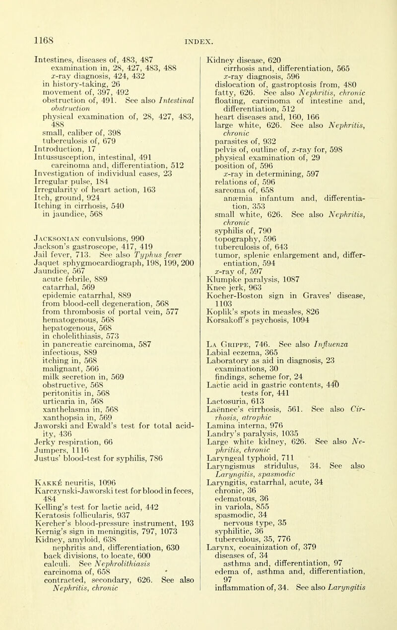 Intestines, diseases of, 483, 487 examination in, 28, 427, 483, 488 x-ray diagnosis, 424, 432 in history-taking, 26 movement of, 397, 492 obstruction of, 491. See also Intestinal obstruction physical examination of, 28, 427, 483, 488 small, caliber of, 398 tuberculosis of, 679 Introduction, 17 Intussusception, intestinal, 491 carcinoma and, differentiation, 512 Investigation of individual cases, 23 Irregular pulse, 184 Irregularity of heart action, 163 Itch, ground, 924 Itching in cirrhosis, 540 in jaundice, 568 Jacksonian convulsions, 990 Jackson's gastroscope, 417, 419 Jail fever, 713. See also Typhus fever Jaquet sphygmocardiograph, 198, 199, 200 Jaundice, 567 acute febrile, 889 catarrhal, 569 epidemic catarrhal, 889 from blood-cell degeneration, 568 from thrombosis of portal vein, 577 hematogenous, 568 hepatogenous, 568 in cholelithiasis, 573 in pancreatic carcinoma, 587 infectious, 889 itching in, 568 malignant, 566 milk secretion in, 569 obstructive, 568 peritonitis in, 568 urticaria in, 568 xanthelasma in, .568 xanthopsia in, 569 Jaworski and Ewald's test for total acid- ity, 436 Jerky respiration, 66 Jumpers, 1116 Justus' blood-test for syphilis, 786 Kakke neuritis, 1096 Karczynski-Jaworski test for blood in feces, 484 Kelling's test for lactic acid, 442 Keratosis follicularis, 937 Kercher's blood-pressure instrument, 193 Kernig's sign in meningitis, 797, 1073 Kidney, amyloid, 638 nephritis and, differentiation, 630 back divisions, to locate, 600 calculi. See Nephrolithiasis carcinoma of, 658 contracted, secondary, 626. See also Nephritis, chronic Kidney disease, 620 cirrhosis and, differentiation, 565 .T-ray diagnosis, 596 dislocation of, gastroptosis from, 480 fatty, 626. See also Nephritis, chronic floating, carcinoma of intestine and, differentiation, 512 heart diseases and, 160, 166 large white, 626. See also Nephritis, chronic parasites of, 932 pelvis of, outline of, i-ray for, 598 physical examination of, 29 position of, 596 x-ray in determining, 597 relations of, 596 sarcoma of, 658 ana?mia infantum and, differentia- tion, 353 small white, 626. See also Nephritis, chronic syphilis of, 790 topography, 596 tuberculosis of, 643 tumor, splenic enlargement and, differ- entiation, 594 x-ray of, 597 Klumpke paralysis, 1087 Knee jerk, 963 Kocher-Boston sign in Graves' disease, 1103 Koplik's spots in measles, 826 Korsakoff's psj-chosis, 1094 La CJrippe, 746. See also Influenza Labial eczema, 365 Laboratory as aid in diagnosis, 23 examinations, 30 findings, scheme for, 24 Lactic acid in gastric contents, 44T) tests for, 441 Lactosuria, 613 Laennec's cirrhosis, 561. See also Cir- rhosis, atrophic Lamina interna, 976 Landry's paralysis, 1035 Large white kidney, 626. See also Ne- phritis, chronic Laryngeal typhoid, 711 Laryngismus stridulus, 34. See also Laryngitis, spasmodic Laryngitis, catarrhal, acute, 34 chronic, 36 edematous, 36 in variola, 855 spasmodic, 34 nervous type, 35 syphilitic, 36 tuberculous, 35, 776 Larynx, cocainization of, 379 diseases of, 34 asthma and, differentiation, 97 edema of, asthma and, differentiation, 97 inflammation of, 34. See also Laryngitis
