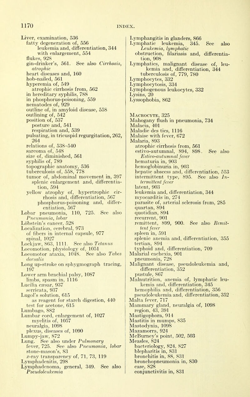Liver, examination, 536 fatty degeneration of, 556 leukemia and, differentiation, 344 with enlargement, 554 flukes, 928 gin-drinker's, 561. See also Cirrhosis, atrophic heart diseases and, 160 hob-nailed, 561 hyperemia of, 549 atrophic cirrhosis from, 562 in hereditary syphilis, 788 in phosphorus-poisoning, 559 nematodes of, 929 outline of, in amyloid disease, 558 outlining of, 542 position of, 537 posture and, 541 respiration and, 539 pulsating, in tricuspid regurgitation, 262, 264 relations of, 538-540 sarcoma of, 548 size of, diminished, 561 syphilis of, 789 topographic anatomy, 536 tuberculosis of, 558, 778 tumor of, abdominal movement in, 397 splenic enlargement and, differentia- tion, 594 yellow atrophy of, hypertrophic cir- rhosis and, differentiation, 567 phosphorus-poisoning and, differ- entiation, 567 Lobar pneumonia, 110, 725. See also Pneumonia, lobar Lobstcin's cancer, 528 Localization, cerebral, 973 of fibers in internal capsule, 977 spinal, 1027 Lockjaw, 863, 1111. See ako Tetanus Locomotion, physiology of, 1051 Locomotor ataxia, 1048. See also Tahes dorsalis Long up-stroke on sphygmograph tracing, 197 Lower arm brachial palsy, 1087 limbs, spasm in, 1116 Lucilia cfesar, 937 serricata, 937 Lugol's solution, 615 as reagent for starch digestion, 440 test for acetone, 615 Lumbago, 882 Lumbar cord, enlargement of, 1027 myelitis of, 1057 neuralgia, 1098 plexus, diseases of, 1090 Lumpy-jaw, 872 Lung. See also under Pulmonary fever, 725. See also Pneumonia, lobar stone-mason's, 83 x-ray transparency of, 71, 73, 119 Lymphadenitis, 298 Lymphadenoma, general, 349. See also Pseudoleukemia Lymphangitis in glanders, 866 Lymphatic leukemia, 345. See also Leukemia, lymphatic obstruction, hlariasis and, differentia- tion, 908 Lymphatics, malignant disease of, leu- kemia and, differentiation, 344 tuberculosis of, 779, 780 Lymphocytes, 332 Lymphocytosis, 334 Lymphogenous leukocytes, 332 Lysins, 20 Lyssophobia, 862 Macrocyte, 325 Mahogany flush in pneumonia, 734 Malacia, 401 Maladie des tics, 1116 Malaise with fever, 672 Malaria, 893 atrophic cirrhosis from, 561 estivo-autumnal, 894, 898. See also Estivo-autumnal fever hematuria in, 903 hemoglobinuria in, 903 hepatic abscess and, differentiation, 553 intermittent type, 895. See also termittent fever latent, 903 leukemia and, differentiation, 344 myocarditis in, 274 parasite of, arterial sclerosis from, 285 quartan, 894 quotidian, 894 recurrent, 901 remittent, 899, 900. See also Remit- tent fever spleen in, 591 splenic anemia and, differentiation, 355 tertian, 894 typhoid and, differentiation, 709 Malarial cachexia, 901 pneumonia, 728 Malignant disease, pseudoleukemia and, differentiation, 352 pustule, 867 Malnutrition, anemia of, lymphatic leu- kemia and, differentiation, 345 hemophilia and, differentiation, 356 pseudoleukemia and, differentiation, 352 Malta fever, 717 Mammary gland, neuralgia of, 1098 region, 43, 391 Mastigophora, 914 Mastitis in mumps, 835 Mastodynia, 1098 Mazamorra, 924 McBurney's point, 502, 503 Measles, 824 bacteriology, 824, 827 blepharitis in, 831 bronchitis in, 88, 831 bronchopneumonia in, 830 case, 828 conjunctivitis in, 831