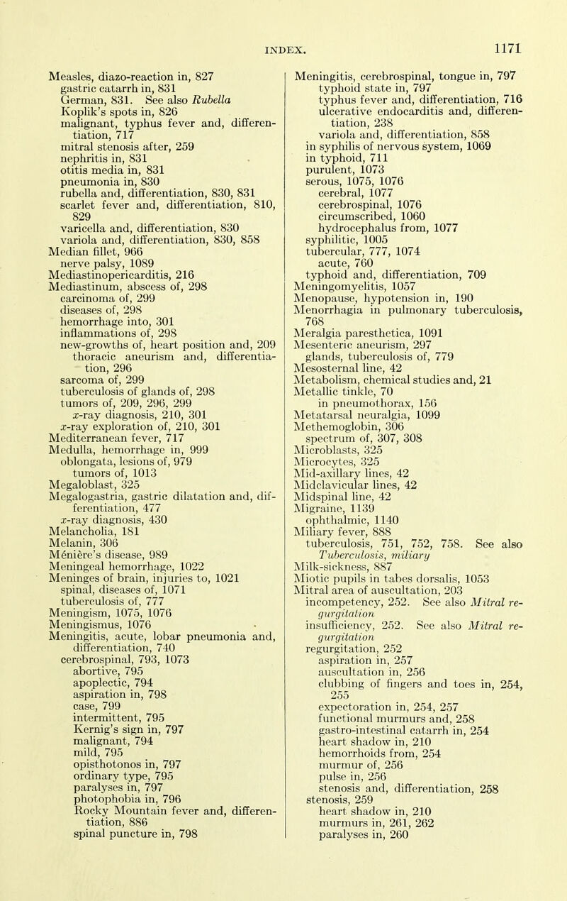 Measles, diazo-reaction in, 827 gastric catarrh in, 831 German, 831. See also Rubella Koplik's spots in, 826 malignant, typhus fever and, differen- tiation, 717 mitral stenosis after, 259 nephritis in, 831 otitis media in, 831 pneumonia in, 830 rubella and, differentiation, 830, 831 scarlet fever and, differentiation, 810, 829 varicella and, differentiation, 830 variola and, differentiation, 830, 858 Median fillet, 966 nerve palsy, 1089 Mediastinopericarditis, 216 Mediastinum, abscess of, 298 carcinoma of, 299 diseases of, 298 hemorrhage into, 301 inflammations of, 298 new-growths of, heart position and, 209 thoracic aneurism and, differentia- tion, 296 sarcoma of, 299 tuberculosis of glands of, 298 tumors of, 209, 296, 299 x-ray diagnosis, 210, 301 x-ray exploration of, 210, 301 Mediterranean fever, 717 Medulla, hemorrhage in, 999 oblongata, lesions of, 979 tumors of, 1013 Megaloblast, 325 Megalogastria, gastric dilatation and, dif- ferentiation, 477 x-ray diagnosis, 430 Melanchoha, 181 Melanin, 306 Meniere's disease, 989 Meningeal hemorrhage, 1022 Meninges of brain, injuries to, 1021 spinal, diseases of, 1071 tuberculosis of, 777 Meningism, 1075, 1076 Meningismus, 1076 Meningitis, acute, lobar pneumonia and, differentiation, 740 cerebrospinal, 793, 1073 abortive, 795 apoplectic, 794 aspiration in, 798 case, 799 intermittent, 795 Kernig's sign in, 797 malignant, 794 mild, 795 opisthotonos in, 797 ordinary type, 795 paralyses in, 797 photophobia in, 796 Rocky Mountain fever and, differen- tiation, 886 spinal puncture in, 798 Meningitis, cerebrospinal, tongue in, 797 typhoid state in, 797 typhus fever and, differentiation, 716 ulcerative endocarditis and, differen- tiation, 238 variola and, differentiation, 858 in syphihs of nervous system, 1069 in typhoid, 711 purulent, 1073 serous, 1075, 1076 cerebral, 1077 cerebrospinal, 1076 circumscribed, 1060 hydrocephalus from, 1077 syphilitic, 1005 tubercular, 777, 1074 acute, 760 typhoid and, differentiation, 709 Meningomyelitis, 1057 Menopause, hypotension in, 190 Menorrhagia in pulmonary tuberculosis, 768 Meralgia paresthetica, 1091 Mesenteric aneurism, 297 glands, tuberculosis of, 779 Mesosternal line, 42 Metabolism, chemical studies and, 21 Metalhc tinkle, 70 in pneumothorax, 156 Metatarsal neuralgia, 1099 Methemoglobin, 306 spectrum of, 307, 308 Microblasts, 325 Microcytes, 325 Mid-axillary lines, 42 Midclavicular lines, 42 Midspinal line, 42 Migraine, 1139 ophthalmic, 1140 Miliary fever, 888 tuberculosis, 751, 752, 758. See also Tuberculosis, miliary Milk-sickness, 887 Miotic pupils in tabes dorsalis, 1053 Mitral area of auscultation, 203 incompetency, 252. See also Mitral re- gurgitation insufficiency, 252. See also Mitral re- gurgitation regurgitation, 252 aspiration in, 257 auscultation in, 256 clubbing of fingers and toes in, 254, 255 expectoration in, 254, 257 functional murmurs and, 258 gastro-intestinal catarrh in, 254 heart shadow in, 210 hemorrhoids from, 254 murmur of, 256 pulse in, 256 stenosis and, differentiation, 258 stenosis, 259 heart shadow in, 210 murmurs in, 261, 262 paralyses in, 260