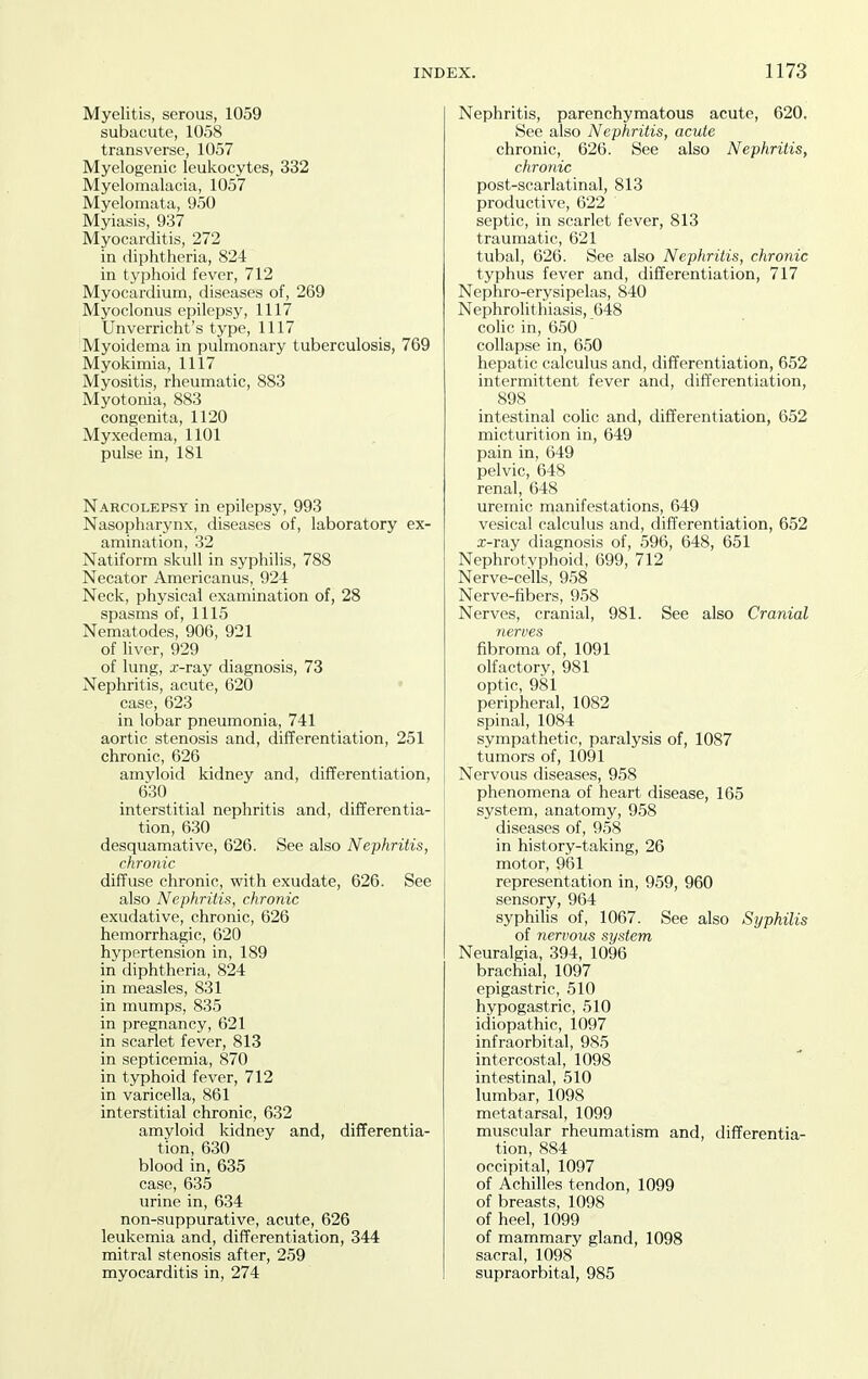 Myelitis, serous, 1059 subacute, 1058 transverse, 1057 Myelogenic leukocytes, 332 Myelomalacia, 1057 Myelomata, 950 Myiasis, 937 Myocarditis, 272 in diphtheria, 824 in typhoid fever, 712 Myocardium, diseases of, 269 Myoclonus epilepsy, 1117 Unverricht's type, 1117 Myoidema in pulmonary tuberculosis, 769 Myokimia, 1117 Myositis, rheumatic, 883 Myotonia, 883 congenita, 1120 Myxedema, 1101 pulse in, 181 Narcolepsy in epilepsy, 993 Nasopharynx, diseases of, laboratory ex- amination, 32 Natiform skull in syphilis, 788 Necator Americanus, 924 Neck, physical examination of, 28 spasms of, 1115 Nematodes, 906, 921 of liver, 929 of lung, x-ray diagnosis, 73 Nephritis, acute, 620 • case, 623 in lobar pneumonia, 741 aortic stenosis and, differentiation, 251 chronic, 626 amyloid kidney and, differentiation, 630 interstitial nephritis and, differentia- tion, 630 desquamative, 626. See also Nephritis, chronic diffuse chronic, with exudate, 626. See also Nephritis, chronic exudative, chronic, 626 hemorrhagic, 620 hypertension in, 189 in diphtheria, 824 in measles, 831 in mumps, 835 in pregnancy, 621 in scarlet fever, 813 in septicemia, 870 in typhoid fever, 712 in varicella, 861 interstitial chronic, 632 amyloid kidney and, differentia- tion, 630 blood in, 635 case, 635 urine in, 634 non-suppurative, acute, 626 leukemia and, differentiation, 344 mitral stenosis after, 259 myocarditis in, 274 Nephritis, parenchymatous acute, 620. See also Nephritis, acute chronic, 626. See also Nephritis, chronic post-scarlatinal, 813 productive, 622 septic, in scarlet fever, 813 traumatic, 621 tubal, 626. See also Nephritis, chronic typhus fever and, differentiation, 717 Nephro-erysipelas, 840 Nephrolithiasis, 648 colic in, 650 collapse in, 650 hepatic calculus and, differentiation, 652 intermittent fever and, differentiation, 898 intestinal colic and, differentiation, 652 micturition in, 649 pain in, 649 pelvic, 648 renal, 648 uremic manifestations, 649 vesical calculus and, differentiation, 652 x-ray diagnosis of, 596, 648, 651 Nephrotyphoid, 699, 712 Nerve-cells, 958 Nerve-fibers, 958 Nerves, cranial, 981. See also Cranial ■nerves fibroma of, 1091 olfactory, 981 optic, 981 peripheral, 1082 spinal, 1084 sympathetic, paralysis of, 1087 tumors of, 1091 Nervous diseases, 958 phenomena of heart disease, 165 system, anatomy, 958 diseases of, 958 in history-taking, 26 motor, 961 representation in, 959, 960 sensory, 964 syphilis of, 1067. See also Syphilis of nervous system Neuralgia, 394, 1096 brachial, 1097 epigastric, 510 hypogastric, 510 idiopathic, 1097 infraorbital, 985 intercostal, 1098 intestinal, 510 lumbar, 1098 metatarsal, 1099 muscular rheumatism and, differentia- tion, 884 occipital, 1097 of Achilles tendon, 1099 of breasts, 1098 of heel, 1099 of mammary gland, 1098 sacral, 1098 supraorbital, 985