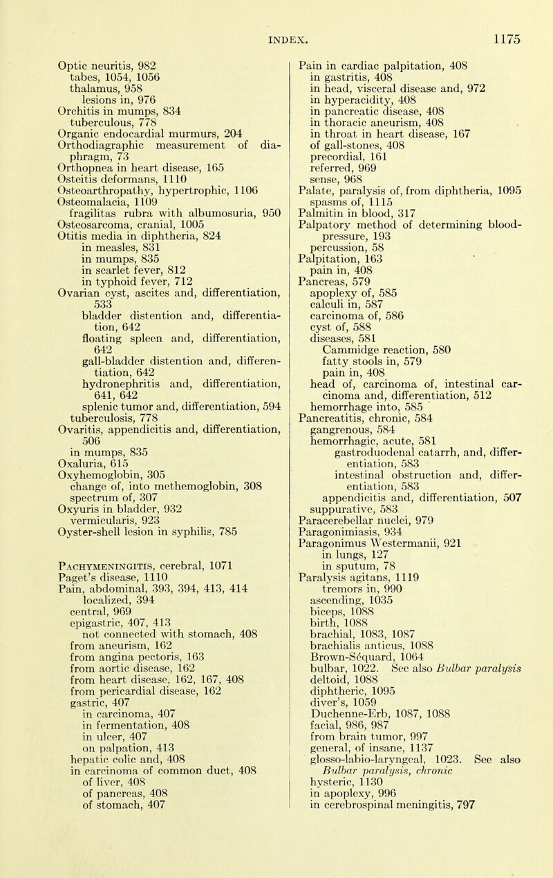 Optic neuritis, 982 tabes, 1054, 1056 thalamus, 958 lesions in, 976 Orchitis in mumps, 834 tuberculous, 778 Organic endocardial murmurs, 204 Orthodiagraphic measurement of dia- phragm, 73 Orthopnea in heart disease, 165 Osteitis deformans, 1110 Osteoarthropathy, hypertrophic, 1106 Osteomalacia, 1109 fragilitas rubra with albumosuria, 950 Osteosarcoma, cranial, 1005 Otitis media in diphtheria, 824 in measles, 831 in mumps, 835 in scarlet fever, 812 in typhoid fever, 712 Ovarian cyst, ascites and, differentiation, 533 bladder distention and, differentia- tion, 642 floating spleen and, differentiation, 642 gall-bladder distention and, differen- tiation, 642 hydronephritis and, differentiation, 641, 642 splenic tumor and, differentiation, 594 tuberculosis, 778 Ovaritis, appendicitis and, differentiation, 506 in mumps, 835 Oxaluria, 615 Oxyhemoglobin, 305 change of, into methemoglobin, 308 spectrum of, 307 Oxyuris in bladder, 932 vermicularis, 923 Oyster-shell lesion in syphilis, 785 Pachymeningitis, cerebral, 1071 Paget's disease, 1110 Pain, abdominal, 393, 394, 413, 414 localized, 394 central, 969 epigastric, 407, 413 not connected with stomach, 408 from aneurism, 102 from angina pectoris, 163 from aortic disease, 162 from heart disease, 162, 167, 408 from pericardial disease, 162 gastric, 407 in carcinoma, 407 in fermentation, 408 in ulcer, 407 on palpation, 413 hepatic colic and, 408 in carcinoma of common duct, 408 of liver, 408 of pancreas, 408 of stomach, 407 Pain in cardiac palpitation, 408 in gastritis, 408 in head, visceral disease and, 972 in hyperacidity, 408 in pancreatic disease, 408 in thoracic aneurism, 408 in throat in heart disease, 167 of gall-stones, 408 precordial, 161 referred, 969 sense, 968 Palate, paralysis of, from diphtheria, 1095 spasms of, 1115 Palmitin in blood, 317 Palpatory method of determining blood- pressure, 193 percussion, 58 Palpitation, 163 pain in, 408 Pancreas, 579 apoplexy of, 585 calculi in, 587 carcinoma of, 586 cyst of, 588 diseases, 581 Cammidge reaction, 580 fatty stools in, 579 pain in, 408 head of, carcinoma of, intestinal car- cinoma and, differentiation, 512 hemorrhage into, 585 Pancreatitis, chronic, 584 gangrenous, 584 hemorrhagic, acute, 581 gastroduodenal catarrh, and, differ- entiation, 583 intestinal obstruction and, differ- entiation, 583 appendicitis and, differentiation, 507 suppurative, 583 Paracerebellar nuclei, 979 Paragonimiasis, 934 Paragonimus Westermanii, 921 in lungs, 127 in sputum, 78 Paralysis agitans, 1119 tremors in, 990 ascending, 1035 biceps, 1088 birth, 1088 brachial, 1083, 1087 brachialis anticus, 1088 Brown-Sequard, 1064 bulbar, 1022. See also Bulbar paralysis deltoid, 1088 diphtheric, 1095 diver's, 1059 Duchenne-Erb, 1087, 1088 facial, 986, 987 from brain tumor, 997 general, of insane, 1137 glosso-labio-laryngeal, 1023. See also Bulbar paralysis, chronic hysteric, 1130 in apoplexy, 996 in cerebrospinal meningitis, 797