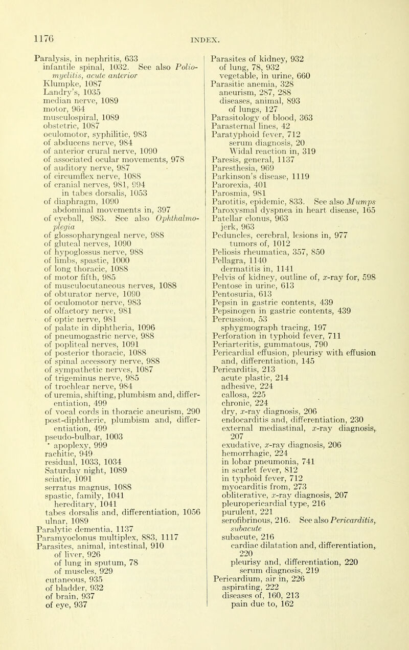 Paralysis, in nephritis, 633 infantile spinal, 1032. See also Polio- myeliliti, acute anterior Klumpke, 1087 Landry's, 1035 median nerve, 1089 motor, 9G4 musculospiral, 1089 obstetric, 1087 oculomotor, syphilitic, 983 of abducens nerve, 984 of anterior crural nerve, 1090 of associated ocular movements, 978 of auditory nerve, 987 of circumflex nerve, 1088 of cranial nerves, 981, 994 in tabes dorsalis, 1053 of diaphragm, 1090 abdominal movements in, 397 of eyeball, 983. See also Ophthalmo- plegia of glossopharyngeal nerve, 988 of gluteal nerves, 1090 of hypoglossus nerve, 988 of limbs, spastic, 1000 of long thoracic, 1088 of motor fifth, 985 of musculocutaneous nerves, 1088 of obturator nerve, 1090 of oculomotor nerve, 983 of olfactory nerve, 981 of optic nerve, 981 of palate in diphtheria, 1096 of pneumogastric nerve, 988 of popliteal nerves, 1091 of posterior thoracic, 1088 of spinal accessory nerve, 988 of sympathetic nerves, 1087 of trigeminus nerve, 985 of trochlear nerve, 984 of uremia, shifting, plumbism and, differ- entiation, 499 of vocal cords in thoracic aneurism, 290 post-diphtheric, plumbism and, differ- entiation, 499 p.seudo-bulbar, 1003 ' apoplexy, 999 rachitic, 949 residual, 1033, 1034 Saturday night, 1089 sciatic, 1091 serratus magnus, 1088 spastic, family, 1041 hereditary, 1041 tabes dorsalis and, difTerentiation, 1056 ulnar, 1089 Paralytic dementia, 1137 Paramyoclonus multiplex, 883, 1117 Parasites, animal, intestinal, 910 of liver, 926 of lung in sputum, 78 of muscles, 929 cutaneous, 935 of bladder, 932 of brain, 937 of eye, 937 Parasites of kidney, 932 of lung, 78, 932 vegetable, in urine, 660 Parasitic anemia, 328 aneurism, 287, 288 diseases, animal, 893 of lungs, 127 Parasitology of blood, 363 Parasternal lines, 42 Paratj'phoid fever, 712 serum diagnosis, 20 Widal reaction in, 319 Paresis, general, 1137 Paresthesia, 969 Parkinson's disease, 1119 Parorexia, 401 Parosmia, 981 Parotitis, epidemic, 833. See also Mumps Paroxysmal dyspnea in heart disease, 165 Patellar clonus, 963 jerk, 963 Peduncles, cerebral, lesions in, 977 tumors of, 1012 Peliosis rheumatica, 357, 850 Pellagra, 1140 dermatitis in, 1141 Pelvis of kidney, outline of, x-ray for, 598 Pentose in urine, 613 Pentosuria, 613 Pepsin in gastric contents, 439 Pepsinogen in gastric contents, 439 Percussion, 53 sphygmograph tracing, 197 Perforation in typhoid fever, 711 Periarteritis, gummatous, 790 Pericardial effusion, pleurisy with effusion and, differentiation, 145 Pericarditis, 213 acute plastic, 214 adhesive, 224 callosa, 225 chronic, 224 dry, .r-ray diagnosis, 206 endocarditis and, differentiation, 230 external mediastinal, x-ray diagnosis,, 207 exudative, .r-ray diagnosis, 206 hemorrhagic, 224 in lobar pneumonia, 741 in scarlet fever, 812 in typhoid fever, 712 myocarditis from, 273 obliterative, .r-ray diagnosis, 207 pleuropericardial type, 216 purulent, 221 serofibrinous, 216. See also Pericarditis, subacute subacute, 216 cardiac dilatation and, differentiation,, 220 pleurisy and, differentiation, 220 serum diagno.sis, 219 Pericardium, air in, 226 aspirating, 222 diseases of, 160, 213 pain due to, 162