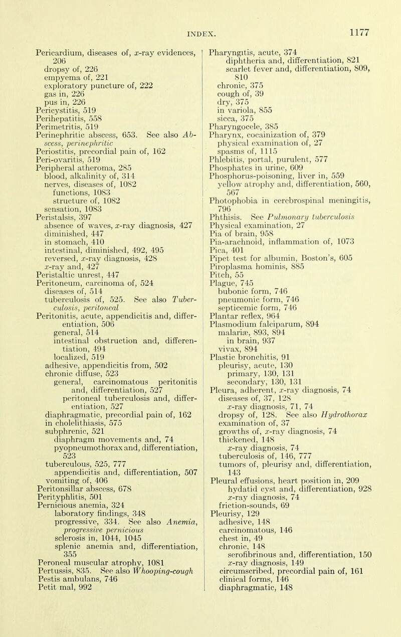 Pericardium, diseases of, x-ray evidences, 206 dropsy of, 226 empyema of, 221 exploratory puncture of, 222 gas in, 226 pus in, 226 Pericystitis, 519 Perihepatitis, 558 Perimetritis, 519 Perinephritic abscess, 653. See also Ab- scess, perinephritic Periostitis, precordial pain of, 162 Peri-ovaritis, 519 Peripheral atheroma, 285 blood, alkalinity of, 314 nerves, diseases of, 1082 functions, 1083 structure of, 1082 sensation, 1083 Peristalsis, 397 absence of waves, x-ray diagnosis, 427 diminished, 447 in stomach, 410 intestinal, diminished, 492, 495 reversed, x-ray diagnosis, 428 x-ray and, 427 Peristaltic unrest, 447 Peritoneum, carcinoma of, 524 diseases of, 514 tuberculosis of, 525. See also Tuber- culosis, peritoneal Peritonitis, acute, appendicitis and, differ- entiation, 506 general, 514 intestinal obstruction and, differen- tiation, 494 localized, 519 adhesive, appendicitis from, 502 chronic diffuse, 523 general, carcinomatous peritonitis and, differentiation, 527 peritoneal tuberculosis and, differ- entiation, 527 diaphragmatic, precordial pain of, 162 in cholelithiasis, 575 subphrenic, 521 diaphragm movements and, 74 pyopneumothorax and, differentiation, 523 tuberculous, 525, 777 appendicitis and, differentiation, 507 vomiting of, 406 Peritonsillar abscess, 678 Perityphlitis, 501 Pernicious anemia, 324 laboratory findings, 348 progressive, 334. See also Anemia, progressive pernicious sclerosis in, 1044, 1045 splenic anemia and, differentiation, 355 Peroneal muscular atrophy, 1081 Pertussis, 835. See also Whooping-cough Pestis ambulans, 746 Petit mal, 992 Pharyngitis, acute, 374 diphtheria and, differentiation, 821 scarlet fever and, differentiation, 809, 810 chronic, 375 cough of, 39 dry, 375 in variola, 855 sicca, 375 Pharyngocele, 385 Pharynx, cocainization of, 379 physical examination of, 27 spasms of, 1115 Phlebitis, portal, purulent, 577 Phosphates in urine, 609 Phosphorus-poisoning, liver in, 559 yellow atrophy and, differentiation, 560, 567 Photophobia in cerebrospinal meningitis, 796 Phthisis. See Pulmonary tuberculosis Physical examination, 27 Pia of brain, 958 Pia-arachnoid, inflammation of, 1073 Pica, 401 Pipet test for albumin, Boston's, 605 Piroplasma hominis, 885 Pitch, 55 Plague, 745 bubonic form, 746 pneumonic form, 746 septicemic form, 746 Plantar reflex, 964 Plasmodium falciparum, 894 malaria?, 893, 894 in brain, 937 vivax, 894 Plastic bronchitis, 91 pleurisy, acute, 130 primary, 130, 131 secondary, 130, 131 Pleura, adherent, x-ray diagnosis, 74 diseases of, 37, 128 x-ray diagnosis, 71, 74 dropsy of, 128. See also Hydrothorax examination of, 37 growths of, x-ray diagnosis, 74 thickened, 148 x-ray diagnosis, 74 tuberculosis of, 146, 777 tumors of, pleurisy and, differentiation, 143 Pleural effusions, heart position in, 209 hydatid cyst and, differentiation, 928 .x-ray diagnosis, 74 friction-sounds, 69 Pleurisy, 129 adhesive, 148 carcinomatous, 146 chest in, 49 chronic, 148 serofibrinous and, differentiation, 150 x-ray diagnosis, 149 circumscribed, precordial pain of, 161 clinical forms, 146 diaphragmatic, 148