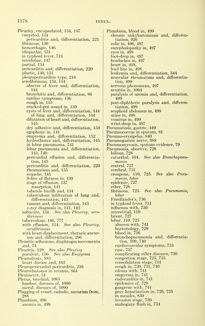 Pleurisy, encapsulated, 134, 147 encysted, 134 pericarditis and, differentiation, 221 fibrinous, 130 hemorrhagic, 146 idiopathic, 131 in typhoid fever, 711 interlobar, 147 partial, 134 pericarditis and, differentiation, 220 plastic, 130, 131 pleuropericarditic type, 216 serofibrinous, 134, 144 abscess of liver and, differentiation, 144 bronchitis and, differentiation, 86 cardiac symptoms, 136 cough in, 135 cracked-pot sound in, 139 cysts of liver and, differentiation, 144 of lung and, differentiation, 144 dilatation of heart and, differentiation, 145 dry adhesive and, differentiation, 150 egophony in, 141 empyema and, differentiation, 152 hydrothorax and, differentiation, 145 in lobar pneumonia, 741 lobar pneumonia and, differentiation, 143, 740 pericardial effusion and, differentia- tion, 145 pericarditis and, differentiation, 220 rheumatism and, 135 sequelte, 145 S-line of flatness in, 139 stage of effusion, 137 resorption, 141 tubercle bacilli and, 134 tuberculous infiltration of lung and, differentiation, 143 tumors and, differentiation, 143 .r-ray diagnosis in, 141, 142 subacute, 134. See also Pleurisy, sero- fibrinoufs tuberculous, 146, 777 with effusion, 134. See also Pleurisy, serofibrinous with heart displacement, thoracic aneur- ism and, differentiation, 296 Pleuritic adhesions, diaphragm movements and, 74 Pleuritis, 129. See also Pleurisy purulent, 150. See also Empyema Pleurodynia, 883 heart disease and, 162 Pleuropericardial pericarditis, 216 Pleurothotonos in tetanus, 864 Pleximeter, 54 Plexus, brachial, 1085 lumbar, diseases of, 1090 sacral, diseases of, 1090 Plugging of vessel, embolic, aneurism from, 288 Plumbism, 496 anemia in, 499 Plumbism, blood in, 499 chronic ankylostomiasis and, differen- tiation, 926 colic in, 496, 497 encephalopathy in, 497 eyes in, 498 foot-drop in, 497 headaches in, 497 heart in, 498, lead line in, 498 leukemia and, differentiation, 344 muscular rheumatism and, differentia- tion, 499 nervous phenomena, 497 neuritis in, 1094 paralysis of uremia and, differentiation, 499 post-diphtheric paralysis and, differen- tiation, 499 scaphoid abdomen in, 498 urine in, 498 vomitus in, 499 wrist-drop in, 497 Pneumatosis, gastric, 449 Pneumococcus in sputum, 81 Pneumo-erysipelas, 840 Pneumogastric nerve, 988 Pneumomycosis, sputum evidence, 79 Pneumonia, abortive, 728 bilious, 728 catarrhal, 104. See also Bronchopneu- monia central, 727 cerebral, 731 croupous, 110, 725. See also Pneu- monia, lobar epidemic, 727 ether, 728 fibrinous, 725. See also Pneumonia, lobar Friedlfinder's, 736 in typhoid fever, 711 influenza with, 730 interstitial, 110 latent, 727 lobar, 110, 725 abscess with, 741 bacteriology, 729 blood in, 736 bronchopneumonia and, differentia- tion, 109, 740 cardiovascular symptoms, 733 case, 737 complicating other diseases, 730 congestion stage, 725, 733 consolidation stage, 734 cough in, 730, 731, 740 edema with, 741 empyema in, 741 endocarditis in, 741 epidemics of, 729 gangrene with, 741 gray hepatization in, 726, 735 in measles, 830 invasion stage, 730 mahogany flush in, 734
