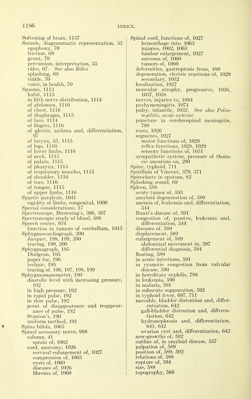 Softening of brain, 1137 Sounds, diagrammatic representation, 55 egophony, 70 friction, 69 grunt, 70 percussion, interpretation, 55 rales, 67. See also Rales splashing, 69 tinkle, 70 voice, in health, 70 Spasms, 1113 habit, 1115 in fifth nerve distribution, 1114 of abdomen, 1116 of chest, 1116 of diaphragm, 1115 of face, 1114 of fingers, 1116 of glottis, asthma and, differentiation, 97 of larynx, 35, 1115 of legs, 1116 of lower limbs, 1116 of neck, 1115 of palate, 1115 of pharynx, 1115 of respiratory muscles, 1115 of shoulder, 1116 of toes, 1116 of tongue, 1115 of upper limbs, 1116 Spastic paralysis, 1041 rigidity of limbs, congenital, 1000 Special considerations, 17 Spectroscope, Browning's, 306, 307 Spectroscopic study of blood, 306 Speech center, 976 function in tumors of cerebellum, 1015 Sphygmocardiograph, 200 Jacquet, 198, 199, 200 tracing, 199, 200 Sphygmograph, 195 Dudgeon, 195 paper for, 196 technic, 195 tracing of, 196, 197, 19S, 199 Sphygmomanometer, 190 diastolic level with increasing pressure, 192 in high pressure, 192 in rapid pulse, 192 in slow pulse, 192 point of disappearance and reappear- ance of pulse, 192 Stanton's, 190 uniform method, 191 ^ Spina bifida, 1065 Spinal accessory nerve, 988 column, 41 sprain of, 1062 cord, anatomy, 1026 cervical enlargement of, 1027 compression of, 1063 cysts of, 1060 diseases of, 1026 fibroma of, 1060 Spinal cord, functions of, 1027 hemorrhage into, 1063 injuries, 1062, 1063 lumbar enlargement, 1027 sarcoma of, 1060 tumors of, 1060 deformities, gastroptosis from, 480 degeneration, electric reactions of, 1029 secondary, 1032 localization, 1027 muscular atrophy, progressive, 1036, 1037, 1038 nerves, injuries to, 1084 pachymeningitis, 1071 palsy, infantile, 1032. See also Polio- myelitis, acute anterior puncture in cerebrospinal meningitis, 798 roots, 1026 segments, 1027 motor functions of, 1028 reflex functions, 1028, 1029 sensory functions of, 1031 sympathetic system, pressure of thora- cic aneurism on, 290 Spine, tvphoid, 711 Spirillum of Vincent, 370, 371 Spirochsete in sputum, 82 Splashing sound, 69 Spleen, 588 acute tumor of, 593 amyloid degeneration of, 589 anemia of, leukemia and, differentiation, 344 Banti's disease of, 591 congestion of, passive, leukemia and, differentiation, 344 diseases of, 589 displacement, 589 enlargement of, 589 abdominal movement in, 397 differential diagnosis, 594 floating, 589 in acute infections, 591 in cyanotic congestion from valvular disease, 590 in hereditary syphilis, 788 in leukemia, 590 in malaria, 591 in subacute suppuration, 592 in typhoid fever, 697, 711 movable, bladder distention and, differ- entiation, 642 gall-bladder distention and, differen- tiation, 642 hydronephrosis and, differentiation, 641, 642 ovarian cyst and, differentiation, 642 new-growths of, 592 outline of, in amyloid disease, 557 palpation of, 589 position of, 589, 592 relations of, 588 rupture of, 594 size, 588 topography, 588
