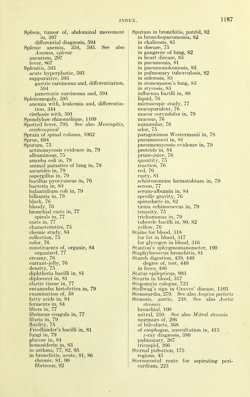 Spleen, tumor of, abdominal movement in, 397 differential diagnosis, 594 Splenic anemia, 354, 595. See also Anemia, splenic aneurism, 297 fever, 867 Splenitis, 593 acute hyperplastic, 593 suppurative, 593 gastric carcinoma and, differentiation, 594 pancreatic carcinoma and, 594 Splenomegaly, 595 anemia with, leukemia and, differentia- tion, 344 cirrhosis with, 591 Spondylose rhizomelique, 1109 Spotted fever, 793. See also Meningitis, cerebrospinal Sprain of spinal column, 1062 Sprue, 694 Sputum, 75 actinomycosis evidence in, 79 albuminous, 75 amoeba coU in, 79 animal parasites of lung in, 78 ascarides in, 79 aspergillus in, 79 bacillus pyocyaneus in, 76 bacteria in, 80 balantidium coh in, 79 bilharzia in, 79 black, 76 bloody, 76 bronchial casts in, 77 spirals in, 77 casts in, 77 characteristics, 75 chemic study, 84 collection, 75 color, 76 constituents of, organic, 84 organized, 77 creamy, 76 currant-jelly, 76 density, 75 diphtheria bacilli in, 81 diplococci in, 81 elastic tissue in, 77 entamoeba histolytica in, 79 examination of, 30 fatty acids in, 84 ferments in, 84 fibers in, 77 fibrinous coagula in, 77 filaria in, 79 fluidity, 75 Friedlander's bacilli in, 81 fungi in, 79 glucose in, 84 hemosiderin in, 83 in asthma, 77, 82, 95 in bronchitis, acute, 81, 86 chronic, 81, 90 fibrinous, 92 Sputum in bronchitis, putrid, 82 in bronchopneumonia, 82 in chalicosis, 83 in disease, 75 in gangrene of lung, 82 in heart disease, 83 in pneumonia, 81 in pneumonokoniosis, 83 in pulmonary tuberculosis, 82 in siderosis, 83 in stonemason's lung, 83 in stycosis, 83 influenza bacilli in, 80 liquid, 76 microscopic study, 77 mucopurulent, 76 mucor corymbifer in, 79 mucous, 76 nummular, 76 odor, 75 paragonimus Westermanii in, 78 pneumococci in, 81 pneumomycosis evidence in, 79 proteids in, 84 prune-juice, 76 quantity, 75 reaction, 76 red, 76 rusty, 81 schistosoraum haematobium in, 79 serous, 77 serum-albumin in, 84 specific gravity, 76 spirochaete in, 82 taenia echinococcus in, 79 tenacity, 75 trichomonas in, 79 tubercle bacilli in, 80, 82 yellow, 76 Stains for blood, 318 for fat in blood, 317 for glycogen in blood, 316 Stanton's sphygmomanometer, 190 Staphylococcus bronchitis, 81 Starch digestion, 439, 440 degree of, test, 440 in feces, 486 Status epilepticus, 993 Stearin in blood, 317 Stegomyia calopus, 723 Stellwag's sign in Graves' disease, 1103 Stenocardia, 279. See also Angina pectoris Stenosis, aortic, 248. See also Aortic stenosis bronchial, 100 mitral, 259. See also Mitral ste7iosis murmurs of, 206 of bile-ducts, 568 of esophagus, auscultation in, 415 x-ray diagnosis, 380 pulmonary, 267 tricuspid, 266 Sternal pulsation, 175 regions, 43 Sternocostal route for aspirating peri- cardium, 223