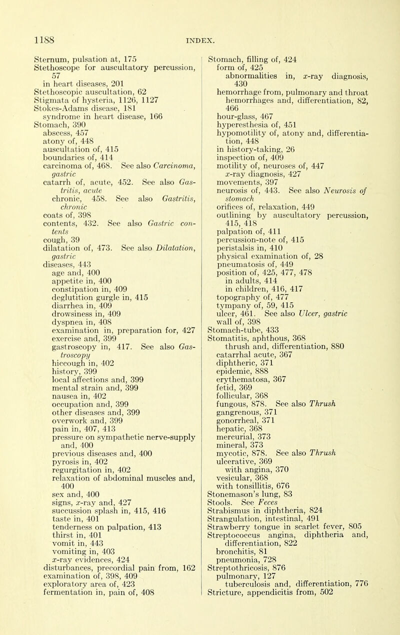Sternmn, pulsation at, 175 Stethoscope for auscultatory percussion, 57 in heart diseases, 201 Stethoscopic auscultation, 62 Stigmata of hysteria, 1126, 1127 Stokes-Adams disease, 181 syndrome in heart disease, 166 Stomach, 390 abscess, 457 atony of, 448 auscultation of, 415 boundaries of, 414 carcinoma of, 468. See also Carcinoma, gastric catarrh of, acute, 452. See also Gas- tritis, acute chronic, 458. See also Gastritis, chronic coats of, 398 contents, 432. See also Gastric con- tents cough, 39 dilatation of, 473. See also Dilatation, gastric diseases, 443 age and, 400 appetite in, 400 constipation in, 409 deglutition gurgle in, 415 diarrhea in, 409 drowsiness in, 409 dyspnea in, 408 examination in, preparation for, 427 exercise and, 399 gastroscopy in, 417. See also Gas- troscopy hiccough in, 402 history, 399 local affections and, 399 mental strain and, 399 nausea in, 402 occupation and, 399 other diseases and, 399 overwork and, 399 pain in, 407, 413 pressure on sympathetic nerve-supply and, 400 previous diseases and, 400 pyrosis in, 402 regurgitation in, 402 relaxation of abdominal muscles and, 400 sex and, 400 signs, x-ray and, 427 succussion splash in, 415, 416 taste in, 401 tenderness on palpation, 413 thirst in, 401 vomit in, 443 vomiting in, 403 x-ray evidences, 424 disturbances, precordial pain from, 162 examination of, 398, 409 exploratory area of, 423 fermentation in, pain of, 408 Stomach, filling of, 424 form of, 425 abnormalities in, x-ray diagnosis, 430 hemorrhage from, pulmonary and throat hemorrhages and, differentiation, 82, 466 hour-glass, 467 hyperesthesia of, 451 hypomotility of, atony and, differentia- tion, 448 in history-taking, 26 inspection of, 409 motihty of, neuroses of, 447 x-ray diagnosis, 427 movements, 397 neurosis of, 443. See also Neurosis of stomach orifices of, relaxation, 449 outlining by auscultatory percussion, 41.5, 418 palpation of, 411 percussion-note of, 415 peristalsis in, 410 physical examination of, 28 pneumatosis of, 449 position of, 425, 477, 478 in adults, 414 in children, 416, 417 topography of, 477 tympany of, 59, 415 ulcer, 461. See also Ulcer, gastric wall of, 398 Stomach-tube, 433 Stomatitis, aphthous, 368 thrush and, differentiation, 880 catarrhal acute, 367 diphtheric, 371 epidemic, 888 erythematosa, 367 fetid, 369 follicular, 368 fungous, 878. See also Thrush gangrenous, 371 gonorrheal, 371 hepatic, 368 mercurial, 373 mineral, 373 mycotic, 878. See also Thrush ulcerative, 369 with angina, 370 vesicular, 368 with tonsillitis, 676 Stonemason's lung, 83 Stools. See Feces Strabismus in diphtheria, 824 Strangulation, intestinal, 491 Strawberry tongue in scarlet fever, 805 Streptococcus angina, diphtheria and, differentiation, 822 bronchitis, 81 pneumonia, 728 Streptothricosis, 876 pulmonary, 127 tuberculosis and, differentiation, 776 Stricture, appendicitis from, 502