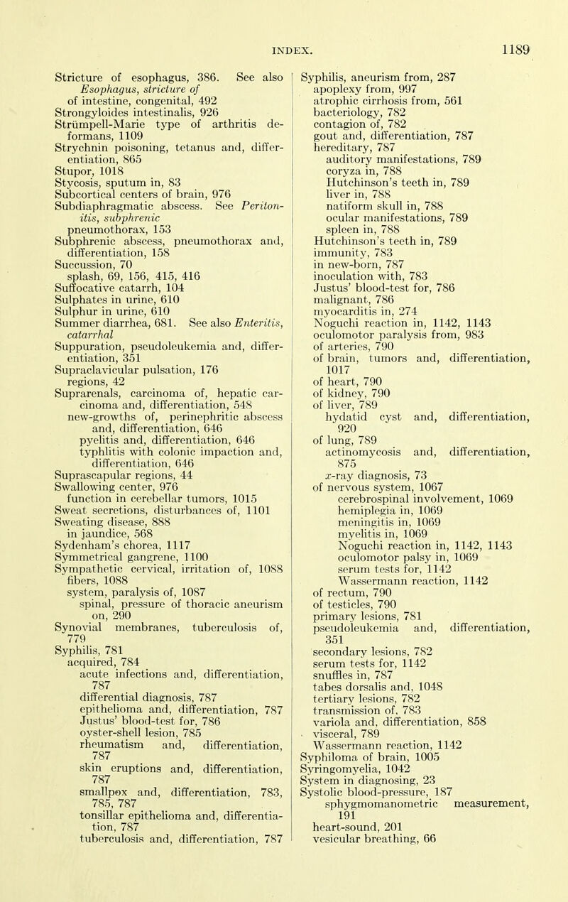 Stricture of esophagus, 386. See also Esophagus, stricture of of intestine, congenital, 492 Strongyloides intestinalis, 926 Striimpell-Marie type of arthritis de- formans, 1109 Strychnin poisoning, tetanus and, differ- entiation, 865 Stupor, 1018 Stycosis, sputum in, 83 Subcortical centers of brain, 976 Subdiaphragmatic abscess. See Periton- itis, subphrenic pneumothorax, 153 Subphrenic abscess, pneumothorax and, differentiation, 158 Succussion, 70 splash, 69, 156, 415, 416 Suffocative catarrh, 104 Sulphates in urine, 610 Sulphur in urine, 610 Summer diarrhea, 681. See also Enteritis, catarrhal Suppuration, pseudoleukemia and, differ- entiation, 351 Supraclavicular pulsation, 176 regions, 42 Suprarenals, carcinoma of, hepatic car- cinoma and, differentiation, 548 new-growths of, perinephritic abscess and, differentiation, 646 pyelitis and, differentiation, 646 typhlitis with colonic impaction and, differentiation, 646 Suprascapular regions, 44 Swallowing center, 976 function in cerebellar tumors, 1015 Sweat secretions, disturbances of, 1101 Sweating disease, 888 in jaundice, 568 Sydenham's chorea, 1117 Symmetrical gangrene, 1100 Sympathetic cervical, irritation of, 1088 fibers, 1088 system, paralysis of, 1087 spinal, pressure of thoracic aneurism on, 290 Synovial membranes, tuberculosis of, 779 Syphilis, 781 acquired, 784 acute infections and, differentiation, 787 differential diagnosis, 787 epithelioma and, differentiation, 787 Justus' blood-test for, 786 oyster-shell lesion, 785 rheumatism and, differentiation, 787 skin eruptions and, differentiation, 787 smallpox and, differentiation, 783, 785, 787 _ tonsillar epithelioma and, differentia- tion, 787 tuberculosis and, differentiation, 787 Syphilis, aneurism from, 287 apoplexy from, 997 atrophic cirrhosis from, 561 bacteriology, 782 contagion of, 782 gout and, differentiation, 787 hereditary, 787 auditory manifestations, 789 coryza in, 788 Hutchinson's teeth in, 789 liver in, 788 natiform skull in, 788 ocular manifestations, 789 spleen in, 788 Hutchinson's teeth in, 789 immunity, 783 in new-born, 787 inoculation with, 783 Justus' blood-test for, 786 malignant, 786 myocarditis in, 274 Noguchi reaction in, 1142, 1143 oculomotor paralysis from, 983 of arteries, 790 of brain, tumors and, differentiation, 1017 of heart, 790 of kidney, 790 of liver, 789 hydatid cyst and, differentiation, 920 of lung, 789 actinomycosis and, differentiation, 875 x-ray diagnosis, 73 of nervous system, 1067 cerebrospinal involvement, 1069 hemiplegia in, 1069 meningitis in, 1069 myelitis in, 1069 Noguchi reaction in, 1142, 1143 oculomotor palsy in, 1069 serum tests for, 1142 Wassermann reaction, 1142 of rectum, 790 of testicles, 790 primary lesions, 781 pseudoleukemia and, differentiation, 351 secondary lesions, 782 serum tests for, 1142 snuffles in, 787 tabes dorsalis and, 1048 tertiary lesions, 782 transmission of, 783 variola and, differentiation, 858 • visceral, 789 Wassermann reaction, 1142 Syphiloma of brain, 1005 Syringomyelia, 1042 System in diagnosing, 23 Systolic blood-pressure, 187 sphygmomanometric measurement, 191 heart-sound, 201 vesicular breathing, 66