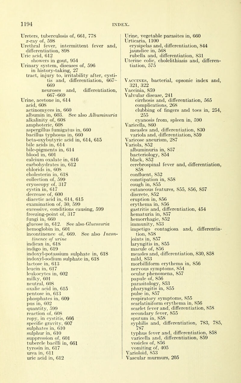 Ureters, tuberculosis of, 661, 778 x-ray of, 598 Urethral fever, intermittent fever and, differentiation, 898 Uric acid, 612 showers in gout, 954 Urinary system, diseases of, 596 in history-taking, 27 tract, injury to, irritability after, cysti- tis and, differentiation, 667- 669 neuroses and, differentiation, 667-669 Urine, acetone in, 614 acid, 608 actinomyces in, 660 albumin in, 603. See also Albuminuria alkalinity of, 608 amphoteric, 608 aspergillus fumigatus in, 660 bacillus typhosus in, 660 beta-oxybutyric acid in, 614, 615 bile acids in, 614 bile-pigments in, 614 blood in, 601 calcium oxalate in, 616 carbohydrates in, 612 chlorids in, 608 cholesterin in, 618 collection of, 599 cryoscopy of, 317 cystin in, 617 decrease of, 600 diacetic acid in, 614, 615 examination of, 30, 599 excessive, conditions causing, 599 freezing-point of, 317 fungi in, 660 glucose in, 612. See also Glucosuria hemoglobin in, 601 incontinence of, 669. See also Incon- tinence of urine indican in, 618 indigo in, 619 indoxyl-potassium sulphate in, 618 indoxyl-sodium sulphate in, 618 lactose in, 613 leucin in, 617 leukocytes in, 602 milky, 601 neutral, 608 oxalic acid in, 615 pentose in, 613 phosphates in, 609 pus in, 602 quantity, 599 reaction of, 608 ropy, in cystitis, 666 specific gravity, 607 sulphates in, 610 sulphur in, 610 suppression of, 601 tubercle bacilli in, 661 tyrosin in, 617 urea in, 611 uric acid in, 612 Urine, vegetable parasites in, 660 Urticaria, 1100 erysipelas and, differentiation, 844 jaundice in, 568 rubella and, differentiation, 831 Uterine colic, cholelithiasis and, differen- tiation, 575 Vaccines, bacterial, opsonic index and, 321, 322 Vaccinia, 859 Valvular disease, 241 cirrhosis and, differentiation, 565 complications, 268 clubbing of fingers and toes in, 254, 255 cyanosis from, spleen in, 590 Varicella, 860 measles and, differentiation, 830 variola and, differentiation, 859 Varicose aneurism, 287 Variola, 852 albuminuria in, 857 bacteriology, 854 black, 852 cerebrospinal fever and, differentiation, 858 confluent, 852 constipation in, 858 cough in, 855 cutaneous features, 855, 856, 857 discrete, 852 eruption in, 856 erythema in, 856 gastritis and, differentiation, 454 hematuria in, 857 hemorrhagic, 852 immunity, 853 impetigo contagiosa and, differentia- tion, 858 joints in, 857 laryngitis in, 855 macule of, 856 measles and, differentiation, 830, 858 mild, 853 morbilliform erythema in, 856 nervous symptoms, 854 ocular phenomena, 857 papule of, 856 parasitology, 853 pharyngitis in, 855 pulse in, 857 respiratory symptoms, 855 scarlatiniform erythema in, 856 scarlet fever and, differentiation, 858 secondary fever, 855 sputum in, 858 syphilis and, differentiation, 783, 785, 787 typhus fever and, differentiation, 858 varicella and, differentiation, 859 vesicles of, 856 vomiting of, 405 Varioloid, 853 Vascular murmurs, 205