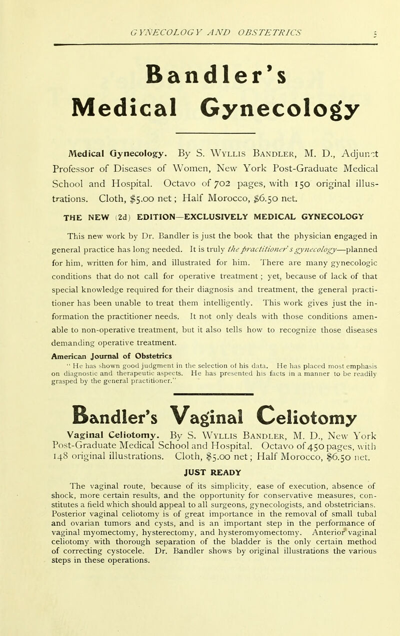 Bandler's Medical Gynecology Medical Gynecology. By S. Wyllis Bandler, M. D., Adjun':t Professor of Diseases of Women, New York Post-Graduate Medical School and Hospital. Octavo of 702 pages, with 150 original illus- trations. Cloth, $5.00 net; Half Morocco, $6.50 net. THE NEW (2dj EDITION—EXCLUSIVELY MEDICAL GYNECOLOGY This new work by Dr. Bandler is just the book that the physician engaged in general practice has long needed. It is truly thep7'actitioncr sgynecology—planned for him, written for him, and illustrated for him. There are many gynecologic conditions that do not call for operative treatment ; yet, because of lack of that special knowledge required for their diagnosis and treatment, the general practi- tioner has been unable to treat them intelligently. This work gives just the in- formation the practitioner needs. It not only deals with those conditions amen- able to non-operative treatment, but it also tells how to recognize those diseases demanding operative treatment. American Journal of Obstetrics  He has shown good judgment in tlie selection of his data. He lias placed most emphasis on diagnostic and therapeutic aspects. He has presented his facts in a manner to be readily grasped by the general practitioner. Bandler's Vaginal Celiotomy Vaginal Celiotomy. By S. Wyllis Bandler, M. D., New York Post-Graduate Medical School and Hospital. Octavo of 450 pages, with 148 original illustrations. Cloth, $5.00 net; Half Morocco, I6.50 net. JUST READY The vaginal route, because of its simplicity, ease of execution, absence of shock, more certain results, and the opportunity for conservative measures, con- stitutes a field which should appeal to all surgeons, gynecologists, and obstetricians. Posterior vaginal celiotomy is of great importance in the removal of small tubal and ovarian tumors and cysts, and is an important step in the performance of vaginal myomectomy, hysterectomy, and hysteromyomectomy. Anterior vaginal celiotomy with thorough separation of the bladder is the only certain method of correcting cystocele. Dr. Bandler shows by original illustrations the various steps in these operations.