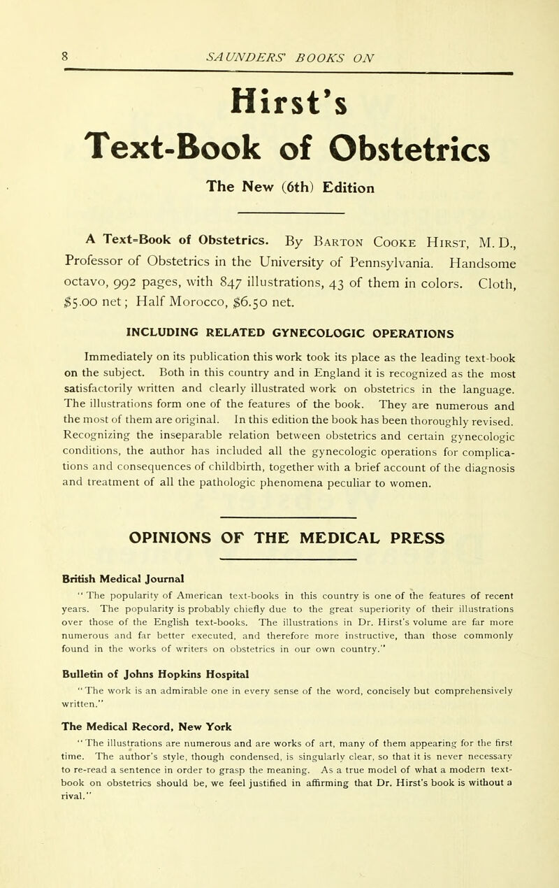 Hirst's Text-Book of Obstetrics The New (6th) Edition A Text=Book of Obstetrics. By Barton Cooke Hirst, M. D., Professor of Obstetrics in the University of Pennsylvania. Handsome octavo, 992 pages, with 847 illustrations, 43 of them in colors. Cloth, ;^5.oo net; Half Morocco, $6.50 net. INCLUDING RELATED GYNECOLOGIC OPERATIONS Immediately on its publication this work took its place as the leading text-book on the subject. Both in this country and in England it is recognized as the most satisfactorily written and clearly illustrated work on obstetrics in the language. The illustrations form one of the features of the book. They are numerous and the most of them are original. In this edition the book has been thoroughly revised. Recognizing the inseparable relation between obstetrics and certain gynecologic conditions, the author has included all the gynecologic operations for complica- tions and consequences of childbirth, together with a brief account of the diagnosis and treatment of all the pathologic phenomena peculiar to women. OPINIONS OF THE MEDICAL PRESS British Medical Journal The popularity of American text-books in this country is one of the features of recent years. The popularity is probably chiefly due to the great superiority of their illustrations over those of the English text-books. The illustrations in Dr. Hirst's volume are far more numerous and far better executed, and therefore more instructive, than those commonly found in the works of writers on obstetrics in our own country. Bulletin of Johns Hopkins Hospital  The work is an admirable one in every sense of the word, concisely but comprehensively written. The Medical Record, New York  The illustrations are numerous and are works of art, many of them appearing for the first time. The author's style, though condensed, is singularly clear, so that it is never necessary to re-read a sentence in order to grasp the meaning. As a true model of what a modern text- book on obstetrics should be, we feel justified in affirming that Dr. Hirst's book is without a rival.