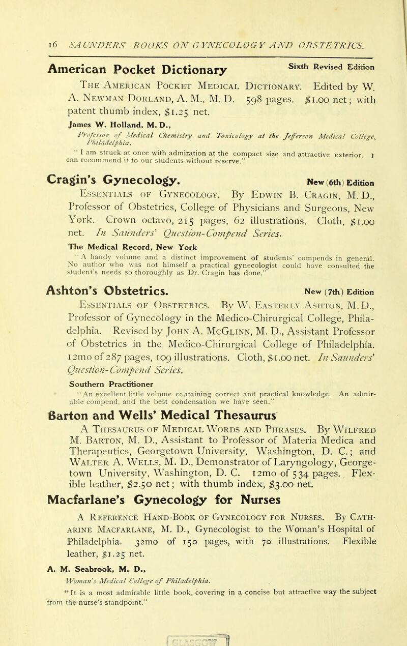 American Pocket Dictionary ^^^^'^ The American Pocket Medical Dictionary. Edited by W. A. Newman Borland, A. M., M. D. 598 pages. ;^i.oo net; with patent thumb index, $\.2'^ net. James W. Holland. M. D., Professor of Medical Chemistry and Toxicology at the Jefferson Medical College, Philadelphia.  I am struck at once with admiration at the compact size and attractive exterior 1 can recommend it to our students without reserve. Cragin's Gynecology. New (6th) Edition Essentials of Gynecology. By Edwin B. Cragin, M. D., Professor of Obstetrics, College of Physicians and Surgeons, New York. Crown octavo, 215 pages, 62 illustrations. Cloth, $1.00 net. /n Saunders' Question-Cojiipciid Series. The Medical Record, New York  A liaiuly volume and a distinct improvement of students' compends in general. Xo author who was not himself a practical gynecologist could have consulted the student's needs so thoroughly as Dr. Cragin has done. AshtOn'S Obstetrics. New (7th) Edition Essentials of Obstetrics. By W. Easterly Ashton, M.D., Professor of Gynecology in the Medico-Chirurgical College, Phila- delphia. Revised by John A. McGlinn, M. D., Assistant Professor of Obstetrics in the Medico-Chirurgical College of Philadelphia. 12mo of 287 pages, 109 illustrations. Cloth, ^i.00 net. In Saunders' Question- Conipend Series. Southern Practitioner  .'\n excellent little volume containing correct and practical knowledge. An admir- able compend, and the best condensation we have seen. Barton and Wells' Medical Thesaurus A Thesaurus of Medical Words and Phrases. By Wilfred M. Barton, M. D., Assistant to Professor of Materia Medica and Therapeutics, Georgetown University, Washington, D. C.; and Walter A. Wells, M. D., Demonstrator of Laryngology, George- town University, Washington, D. C. I2mo of 534 pages. Flex- ible leather, $2.50 net; with thumb index, $3.00 net. Macfarlane*s Gynecology for Nurses A Reference Hand-Book of Gynecology for Nurses. By Cath- arine Macfarlane, M. D., Gynecologist to the Woman's Hospital of Philadelphia. 32010 of 150 pages, with 70 illustrations. Flexible leather, ^1.25 net. A. M. Seabrook, M. D., Woman's Medical College of Philadelphia.  It is a most admirable little book, covering in a concise but attractive way the subject from the nurse's standpoint.