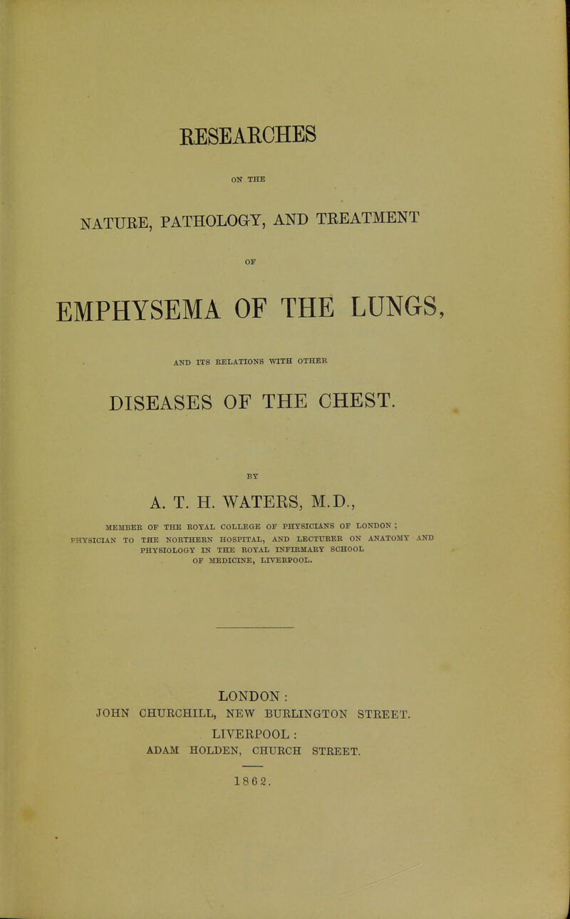 RESEARCHES ON THE NATURE, PATHOLOGY, AND TREATMENT OF EMPHYSEMA OF THE LUNGS, AND ITS EELATIONS WITH OTHER DISEASES OF THE CHEST. BY A. T. H. WATERS, M.D., MEMBEE OF THE ROYAL COLLEGE OF PHYSICIANS OF LONDON ; PHYSICIAN TO THE NORTHERN HOSPITAL, AND LECTURER ON ANATOMY AND PHYSIOLOGY IN THE ROYAL INFIRMARY SCHOOL OF MEDICINE, LIVEEPOOL. LONDON: JOHN CHURCHILL, NEW BURLINGTON STREET. LIVERPOOL: ADAM HOLDEN, CHURCH STREET. 1862.