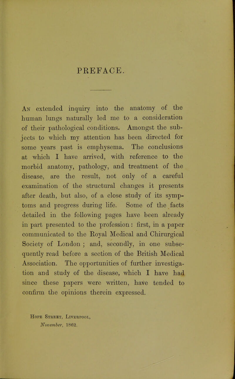 PREFACE. An extended inquiry into the anatomy of the human lungs naturally led me to a consideration of their pathological conditions. Amongst the sub- jects to which my attention has been directed for some years past is emphysema. The conclusions at which I have arrived, with reference to the morbid anatomy, pathology, and treatment of the disease, are the result, not only of a careful examination of the structural changes it presents after death, but also, of a close study of its symp- toms and progress during life. Some of the facts detailed in the following pages have been already in part presented to the profession: first, in a paper communicated to the Royal Medical and Chirurgical Society of London ; and, secondly, in one subse- quently read before a section of the British Medical Association. The opportunities of further investiga- tion and study of the disease, which I have had since these papers were written, have tended to confirm the opinions therein expressed. Hope Stkeet, Liverpool, November, 1862.