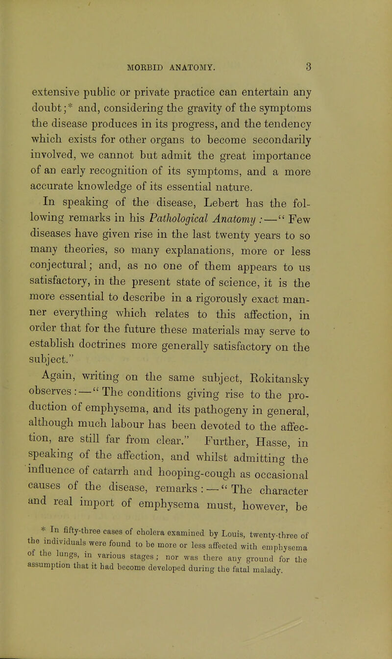 extensive public or private practice can entertain any doubt; * and, considering the gravity of the symptoms the disease produces in its progress, and the tendency which exists for other organs to become secondarily involved, we cannot but admit the great importance of an early recognition of its symptoms, and a more accurate knowledge of its essential nature. In speaking of the disease, Lebert has the fol- lowing remarks in his Pathological Anatomij :— Few diseases have given rise in the last twenty years to so many theories, so many explanations, more or less conjectural; and, as no one of them appears to us satisfactory, in the present state of science, it is the more essential to describe in a rigorously exact man- ner everything which relates to this affection, in order that for the future these materials may serve to estabhsh doctrines more generally satisfactory on the subject. Again, writing on the same subject, Eokitansky observes: — The conditions giving rise to the pro- duction of emphysema, and its pathogeny in general, although much labour has been devoted to the affec- tion, are still far from clear. Further, Hasse, in speaking of the affection, and whilst admitting the influence of catarrh and hooping-cough as occasional causes of the disease, remarks : —  The character and real import of emphysema must, however, be * In fifty-three cases of cholera examined by Louis, twenty-three of the individuals were found to be more or less affected with emphysema of the lungs, in various stages ; nor was there any ground for the assumption that it had become developed during the fatal malady.