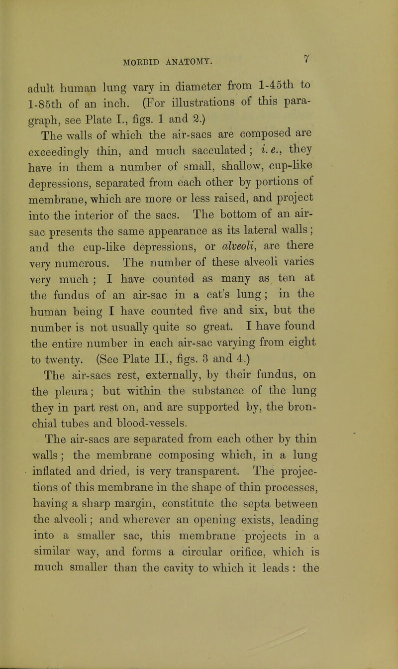 adult human lung vary in diameter from l-45tli to l-85th of an inch. (For illustrations of this para- graph, see Plate I., figs. 1 and S.) The walls of which the air-sacs are composed are exceedingly thin, and much sacculated; i.e., they have in them a number of small, shallow, cup-like depressions, sepai'ated from each other by portions of membrane, which are more or less raised, and project into the interior of the sacs. The bottom of an air- sac presents the same appearance as its lateral walls; and the cup-like depressions, or alveoli, are there veiy numerous. The number of these alveoli varies very much ; I have counted as many as ten at the fundus of an air-sac in a cat's lung; in the human being I have counted five and six, but the number is not usually quite so great. I have found the entire number in each air-sac varying from eight to twenty. (See Plate II., figs. 3 and 4.) The air-sacs rest, externally, by their fundus, on the pleura; but within the substance of the lung they in part rest on, and are supported by, the bron- chial tubes and blood-vessels. The air-sacs are separated from each other by thin walls; the membrane composing which, in a lung inflated and dried, is very transparent. The projec- tions of this membrane in the shape of thin processes, having a sharp margin, constitute the septa between the alveoli; and wherever an opening exists, leading into a smaller sac, this membrane projects in a similar way, and forms a circular orifice, which is much smaller than the cavity to which it leads : the