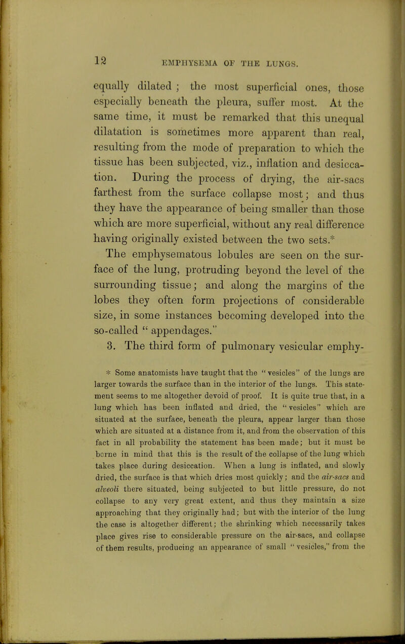19 equally dilated ; the most superficial ones, those especially beneath the pleura, suffer most. At the same time, it must be remarked that this unequal dilatation is sometimes more apparent than real, resulting from the mode of preparation to which the tissue has been subjected, viz., inflation and desicca- tion. During the process of diying, the air-sacs farthest from the surface collapse most; and thus they have the appearance of being smaller than those which are more superficial, without any real difference having originally existed between the two sets.* The emphysematous lobules are seen on the sur- face of the lung, protruding beyond the level of the surrounding tissue; and along the margins of the lobes they often form projections of considerable size, in some instances becoming developed into the so-called  appendages. 3. The third form of pulmonary vesicular emphy- * Some anatomists have taught that the  vesicles of the lungs are larger towards the surface than in the interior of the lungs. This state- ment seems to me altogether devoid of proof. It is quite true that, in a lung which has been inflated and dried, the vesicles which are situated at the surface, beneath the pleura, appear larger than those which are situated at a distance from it, and from the observation of this fact in all probability the statement has been made; but it must be borne in mind that this is the result of the collapse of the lung which takes place during desiccation. When a lung is inflated, and slowly dried, the surface is that which dries most quickly; and the air-sacs and alveoli there situated, being subjected to but little pressure, do not collapse to any very great extent, and thus they maintain a size approaching that they originally had; but with the interior of the lung the case is altogether diSerent; the shrinking which necessarily takes place gives rise to considerable pressure on the air-sacs, and collapse of them results, producing an appearance of small  vesicles, from the