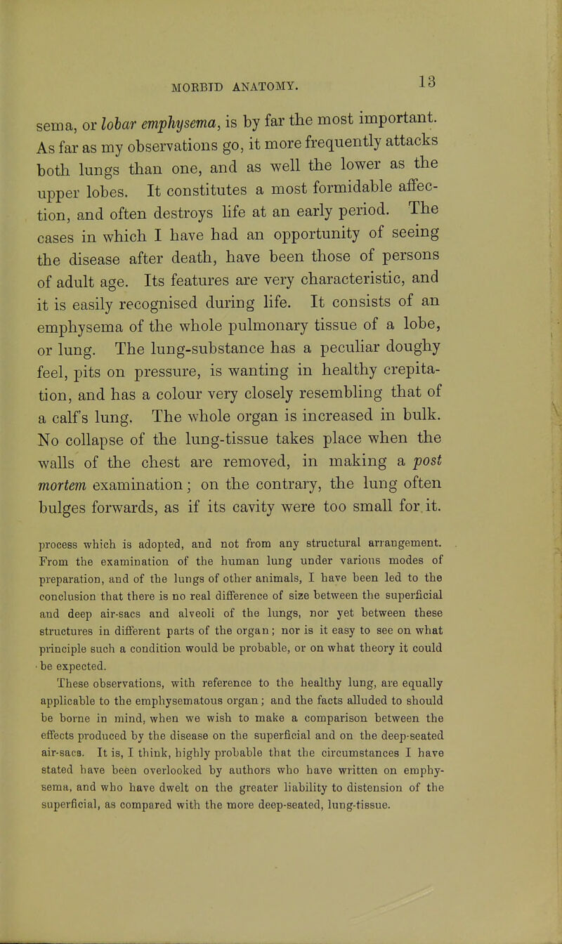 sema, or lobar emphysema, is by far the most important. As far as my observations go, it more frequently attacks both lungs than one, and as well the lower as the upper lobes. It constitutes a most formidable affec- tion, and often destroys hfe at an early period. The cases in which I have had an opportunity of seeing the disease after death, have been those of persons of adult age. Its features are very characteristic, and it is easily recognised during life. It consists of an emphysema of the whole pulmonary tissue of a lobe, or lung. The lung-substance has a pecuhar doughy feel, pits on pressure, is wanting in healthy crepita- tion, and has a colour very closely resembhng that of a calf's lung. The whole organ is increased in bulk. No collapse of the lung-tissue takes place when the walls of the chest are removed, in making a post mortem examination; on the contrary, the lung often bulges forwards, as if its cavity were too small for.it. process which is adopted, and not from any structural arrangement. From the examination of the human lung under various modes of preparation, and of the lungs of other animals, I have heen led to the conclusion that there is no real difference of size between the superficial and deep air-sacs and alveoli of the lungs, nor yet between these structures in different parts of the organ; nor is it easy to see on what principle such a condition would be probable, or on what theory it could ■ be expected. These observations, with reference to the healthy lung, are equally applicable to the emphysematous organ; and the facts alluded to should be borne in mind, when we wish to make a comparison between the effects produced by the disease on the superficial and on the deep-seated air-sacs. It is, I think, highly probable that the circumstances I have stated have been overlooked by authors who have written on emphy- sema, and who have dwelt on the greater liability to distension of the superficial, as compared with the more deep-seated, lung-tissue.