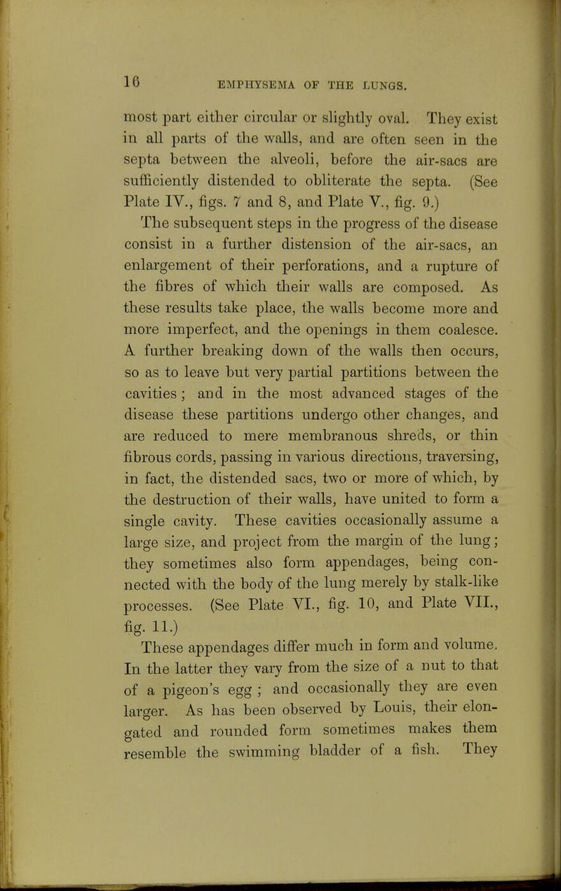 most part either circular or slightly oval. They exist in all parts of the walls, and are often seen in the septa between the alveoli, before the air-sacs are sufficiently distended to obliterate the septa. (See Plate IV., figs. 7 and 8, and Plate V., fig. 9.) The subsequent steps in the progress of the disease consist in a further distension of the air-sacs, an enlargement of their perforations, and a rupture of the fibres of which their walls are composed. As these results take place, the walls become more and more imperfect, and the openings in them coalesce. A further breaking down of the walls then occurs, so as to leave but very partial partitions between the cavities; and in the most advanced stages of the disease these partitions undergo other changes, and are reduced to mere membranous shreds, or thin fibrous cords, passing in various directions, traversing, in fact, the distended sacs, two or more of which, by the destruction of their walls, have united to foiTQ a single cavity. These cavities occasionally assume a large size, and project from the margin of the lung; they sometimes also form appendages, being con- nected with the body of the lung merely by stalk-like processes. (See Plate VI., fig. 10, and Plate VIL, fig. 11.) These appendages differ much in form and volume. In the latter they vary from the size of a nut to that of a pigeon's egg ; and occasionally they are even larger. As has been observed by Louis, their elon- gated and rounded form sometimes makes them resemble the swimming bladder of a fish. They