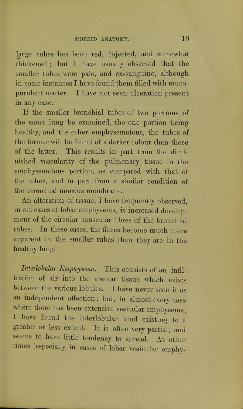 large tubes has been red, injected, and somewhat thickened ; but I have usually observed that the smaller tubes were pale, and ex-sanguine, although in some instances I have found them filled with muco- purulent matter. I have not seen ulceration present in any case. If the smaller bronchial tubes of two portions of the same lung be examined, the one portion being healthy, and the other emphysematous, the tubes of the former will be found of a darker colour than those of the latter. This results in part from the dimi- nished vascularity of the pulmonary tissue in the emphysematous portion, as compared with that of the other, and in part from a similar condition of the bronchial mucous membrane. An alteration of tissue, I have frequently observed, in old cases of lobar emphysema, is increased develop- ment of the circular muscular fibres of the bronchial tubes. In these cases, the fibres become much more apparent in the smaller tubes than they are in the healthy lung. Interlobular Emphyseina. This consists of an infil- tration of air into the areolar tissue which exists between the various lobules. I have never seen it as an independent affection; but, in almost every case where there has been extensive vesicular emphysema, I have found the interlobular kind existing to a greater or less extent. It is often very partial, and seems to have little tendency to spread. At other times (especially in cases of lobar vesicular emphy-