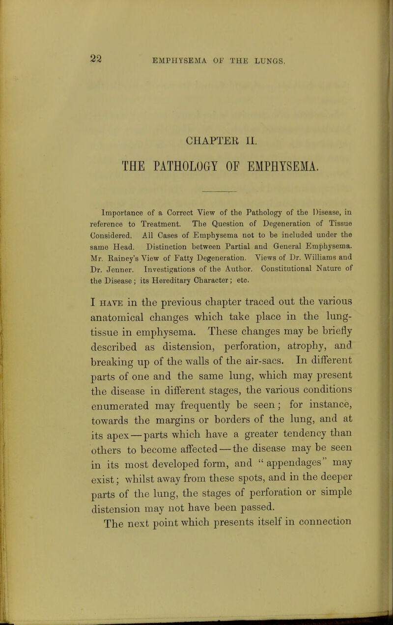 CHAPTEli II. THE PATHOLOGY OF EMPHYSEMA. Importance of a Correct View of the Pathology of the Disease, in reference to Treatment. The Question of Degeneration of Tissue Considered. All Cases of Emphysema not to be included under the same Head. Distinction between Partial and General Emphysema. Mr. Eainey's View of Fatty Degeneration. Views of Dr. Williams and Dr. Jenner. Investigations of the Author. Constitutional Nature of the Disease ; its Hereditary Character; etc. I HAVE in the previous chapter traced out the various anatomical changes which take place in the lung- tissue in emphysema. These changes may be briefly described as distension, perforation, atrophy, and breaking up of the walls of the air-sacs. In diiFerent parts of one and the same luug, which may present the disease in different stages, the various conditions enumerated may frequently be seen; for instance, towards the margins or borders of the lung, and at its apex —parts which have a greater tendency than others to become affected — the disease may be seen in its most developed form, and  appendages may exist; whilst away from these spots, and in the deeper parts of the lung, the stages of perforation or simple distension may not have been passed. The next point which presents itself in connection