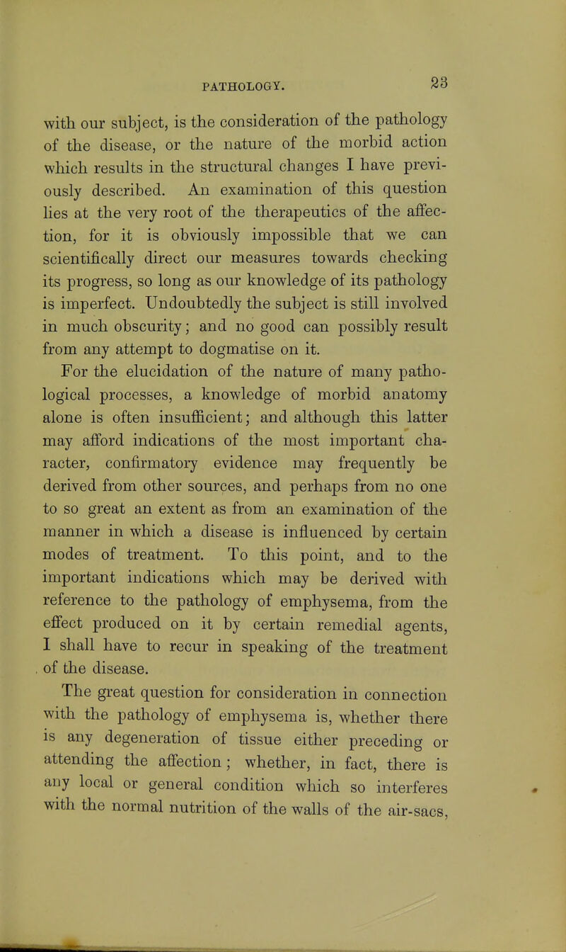 with our subject, is the consideration of the pathology of the disease, or the nature of the morbid action which results in the structural changes I have previ- ously described. An examination of this question lies at the very root of the therapeutics of the affec- tion, for it is obviously impossible that we can scientifically direct our measures towards checking its progress, so long as our knowledge of its pathology is imperfect. Undoubtedly the subject is still involved in much obscurity; and no good can possibly result from any attempt to dogmatise on it. For the elucidation of the nature of many patho- logical processes, a knowledge of morbid anatomy alone is often insufficient; and although this latter may afford indications of the most important cha- racter, confirmatory evidence may frequently be derived from other sources, and perhaps from no one to so great an extent as from an examination of the manner in which a disease is influenced by certain modes of treatment. To this point, and to the important indications which may be derived with reference to the pathology of emphysema, from the efi'ect produced on it by certain remedial agents, 1 shall have to recur in speaking of the treatment of the disease. The great question for consideration in connection with the pathology of emphysema is, whether there is any degeneration of tissue either preceding or attending the afi'ection; whether, in fact, there is any local or general condition which so interferes with the normal nutrition of the walls of the air-sacs,